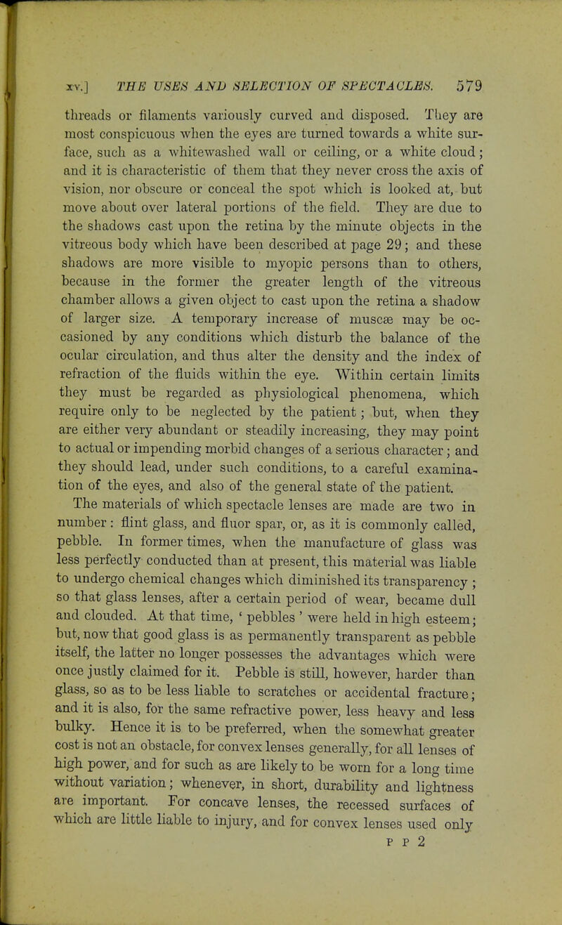 threads or filaments variously curved and disposed. They are most conspicuous when the eyes are turned towards a white sur- face, sucli as a whitewashed wall or ceiling, or a white cloud; and it is characteristic of them that they never cross the axis of vision, nor obscure or conceal the spot which is looked at, but move about over lateral portions of the field. They are due to the shadows cast upon the retina by the minute objects in the vitreous body which have been described at page 29; and these shadows are more visible to myopic persons than to others, because in the former the greater length of the vitreous chamber allows a given object to cast upon the retina a shadow of larger size. A temporary increase of muscee may be oc- casioned by any conditions which disturb the balance of the ocular circulation, and thus alter the density and the index of refraction of the fluids within the eye. Within certain limits they must be regarded as physiological phenomena, which require only to be neglected by the patient; but, when they are either very abundant or steadily increasing, they may point to actual or impending morbid changes of a serious character; and they should lead, under such conditions, to a careful examina- tion of the eyes, and also of the general state of the patient. The materials of which spectacle lenses are made are two in number: flint glass, and fluor spar, or, as it is commonly called, pebble. In former times, when the manufacture of glass was less perfectly conducted than at present, this material was liable to undergo chemical changes which diminished its transparency ; so that glass lenses, after a certain period of wear, became dull and clouded. At that time, ' pebbles ' were held in high esteem; but, now that good glass is as permanently transparent as pebble itself, the latter no longer possesses the advantages which were once justly claimed for it. Pebble is still, however, harder than glass, so as to be less liable to scratches or accidental fracture; and it is also, for the same refractive power, less heavy and less bulky. Hence it is to be preferred, when the somewhat greater cost is not an obstacle, for convex lenses generally, for all lenses of high power, and for such as are likely to be worn for a long time without variation; whenever, in short, durability and lightness are important. For concave lenses, the recessed surfaces of which are little liable to injury, and for convex lenses used only p p 2