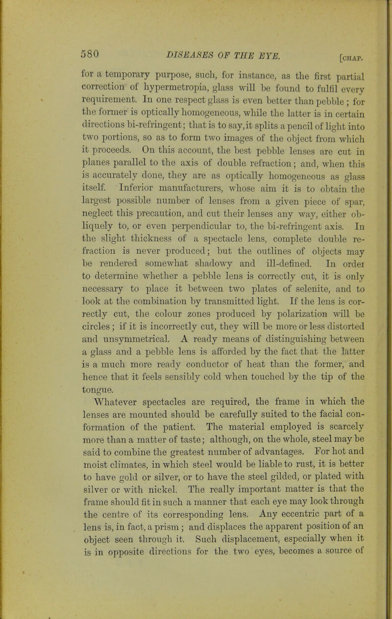 for a temporary purpose, such, for instance, as the first partial correction of liypermetropia, glass will be found to fulfil every requirement. In one respect glass is even better than pebble ; for the former is optically homogeneous, while the latter is in certain directions bi-refringent; that is to say, it splits a pencil of light into two portions, so as to form two images of the object from which it proceeds. On this account, the best pebble lenses are cut in planes parallel to the axis of double refraction; and, when this is accurately done, they are as optically homogeneous as glass itself. Inferior manufacturers, whose aim it is to obtain the largest possible number of lenses from a given piece of spar, neglect this precaution, and cut their lenses any way, either ob- liquely to, or even perpendicular to, the bi-refringent axis. In the slight thickness of a spectacle lens, complete double re- fraction is never produced; but the outlines of objects may be rendered somewhat shadowy and ill-defined. In order to determine whether a pebble lens is correctly cut, it is only necessary to place it between two plates of selenite, and to look at the combination by transmitted light. If the lens is cor- rectly cut, the colour zones produced by polarization will be circles; if it is incorrectly cut, they will be more or less distorted and unsymmetrical. A ready means of distinguishing between a glass and a pebble lens is afforded by the fact that the latter is a much more ready conductor of heat than the former, and hence that it feels sensibly cold when touched by the tip of the tongue. Whatever spectacles are required, the frame in which the lenses are mounted should be carefully suited to the facial con- formation of the patient. The material employed is scarcely more than a matter of taste; although, on the whole, steel may be said to combine the greatest number of advantages. For hot and moist climates, in which steel would be liable to rust, it is better to have gold or silver, or to have the steel gilded, or plated with silver or with nickel. The really important matter is that the frame should fit in such a manner that each eye may look through the centre of its corresponding lens. Any eccentric part of a lens is, in fact, a prism; and displaces the apparent position of an object seen through it. Such displacement, especially when it is in opposite directions for the two eyes, becomes a source of