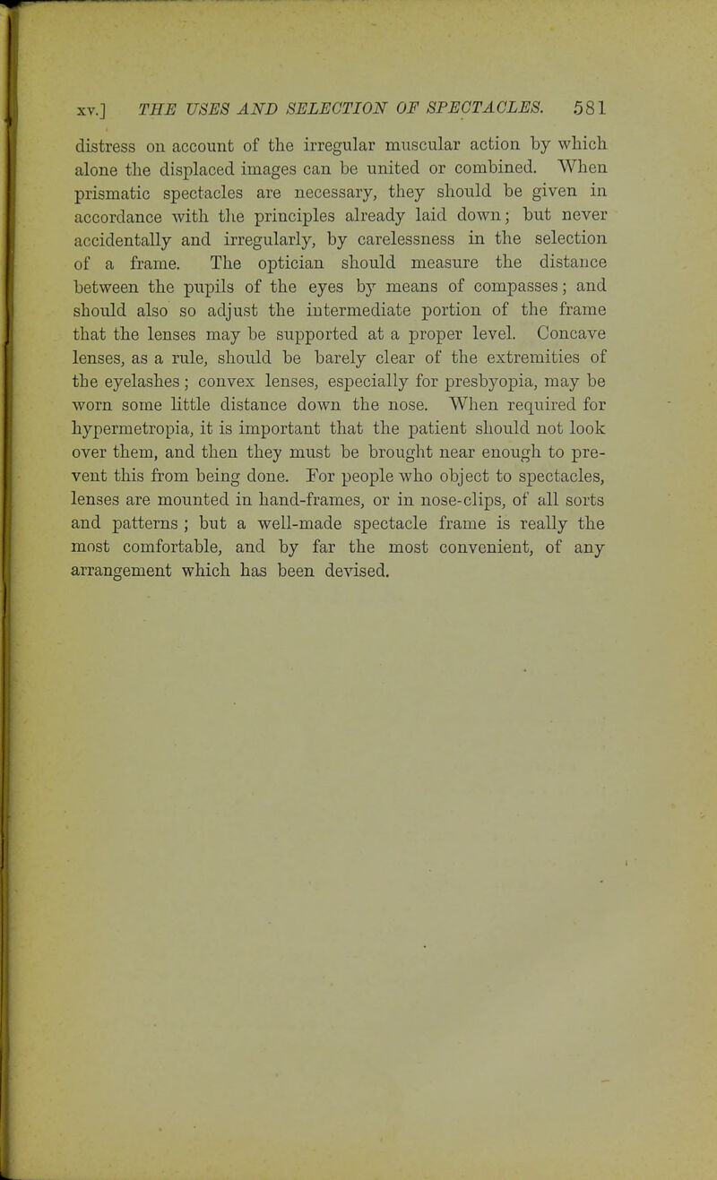 distress on account of the irregular muscular action by wliich alone the displaced images can be united or combined. When prismatic spectacles are necessary, they should be given in accordance with the principles already laid down; but never accidentally and irregularly, by carelessness in the selection of a frame. The optician should measure the distance between the pupils of the eyes by means of compasses; and should also so adjust the intermediate portion of the frame that the lenses may be supported at a proper level. Concave lenses, as a rule, should be barely clear of the extremities of the eyelashes; convex lenses, especially for presbyopia, may be worn some little distance down the nose. When required for hypermetropia, it is important that the patient should not look over them, and then they must be brought near enough to pre- vent this from being done. For people who object to spectacles, lenses are mounted in hand-frames, or in nose-clips, of all sorts and patterns ; but a well-made spectacle frame is really the most comfortable, and by far the most convenient, of any arrangement which has been devised.