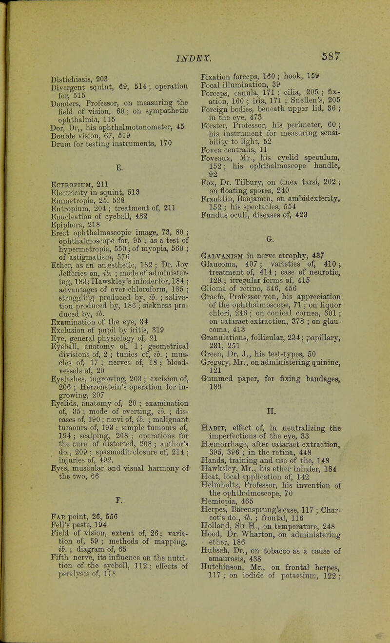 Disticbiasis, 203 Divergent squint, 69, 5H ; operation for, 515 Donders, Professor, on measuring the field of vision, 60 ; on sympathetic ophthalmia, 115 Dor, Dr,, his ophthalmotonometer, 45 Double vision, 67, 519 Drum for testing instruments, 170 E. ECTEOPITTM, 211 Electricity in squint, 513 Emmetropia, 25, 528 Entropium, 204 ; treatment of, 211 Enucleation of eyeball, 482 Epiphora, 218 Erect ophthalmoscopic image, 73, 80 ; ophthalmoscope for, 95 ; as a test of hypermetropia, 550; of myopia, 560 ; of astigmatism, 576 Ether, as an anaesthetic, 182 ; Dr. Joy JefFeries on, ib. ; mode of administer- ing, 183; Hawskley's inhaler for, 184 ; advantages of over chloi'oform, 185 ; struggling produced by, ib. ; saliva- tion produced by, 186 ; sickness pro- duced by, ib. Examination of the eye, 34 Exclusion of pupil by iritis, 319 Eye, general physiology of, 21 Eyeball, anatomy of, 1 ; geometrical divisions of, 2 ; tunics of, ib. ; mus- cles of, 17 ; nerves of, 18 ; blood- vessels of, 20 Eyelashes, ingrowing, 203 ; excision of, 206 ; Herzenstein's operation for in- growing, 207 Eyelids, anatomy of, 20 ; examination of, 35 ; mode of everting, ib. ; dis- eases of, 190 ; nsevi of, ib. ; malignant tumours of, 193 ; simple tumours of, 194 ; scalping, 208 ; operations for the cure of distorted, 208 ; author's do., 209 ; spasmodic closure of, 214 ; injuries of, 492. Eyes, muscular and visual harmony of the two, 66 F. Far point, 26, 556 Fell's paste, 194 Field of vision, extent of, 26; varia- tion of, 59 ; methods of mapping, ib. ; diagram of, 65 Fifth nerve, its influence on the nutri- tion of the eye])all, 112 ; effects of paralysis of, 118 Fixation forceps, 160 ; hook, 169 Focal illumination, 39 Forceps, canula, 171 ; cilia, 205 ; fix- ation, 160 ; iris, 171 ; Snellen's, 205 Foreign bodies, beneath upper lid, 36 ; in the eye, 473 Fbrster, Professor, his perimeter, 60 ; his instrument for measuring sensi- bility to light, 52 Fovea centralis, 11 Foveaux, Mr., his eyelid speculum, 152; his ophthalmoscope handle, 92 Fox, Dr. Tilbury, on tinea tarsi, 202 ; on floating spores, 240 Franklin, Benjamin, on ambidexterity, 152 ; his spectacles, 654 Fundus oculi, diseases of, 423 G. Galvanism in nerve atrophy, 437 Glaucoma, 407; varieties of, 410 j treatment of, 414 ; case of neurotic, 129 ; irregular forms of, 416 Glioma of retina, 346, 456 Graefe, Professor von, his appreciation of the ophthalmoscope, 71 ; on liquor chlori, 246 ; on conical cornea, 301 ; on cataract extraction, 378 ; on glau- coma, 413 Granulations, follicular, 234; papillary, 231, 251 Green, Dr. J., his test-types, 50 Gregory, Mr., on administering quinine, 121 Gummed paper, for fixing bandages, 189 H. Habit, effect of, in neutralizing the imperfections of the eye, 33 Hsemorrhage, after cataract extraction, 395, 396 ; in the retina, 448 Hands, training and use of the, 148 Hawksley, Mr., his ether inhaler, 184 Heat, local application of, 142 Helmholtz, Professor, his invention of the ophthalmoscope, 70 Hemiopia, 465 Herpes, Barensprung's case, 117 ; Char- cot's do., ib. ; frontal, 116 Holland, Sir H., on temperature, 248 Hood, Dr. Wharton, on administering ether, 186 Hubsch, Dr., on tobacco as a cause of amaurosis, 438 Hutchinson, Mr., on frontal herpes, 117; on iodide of potassium, 122;