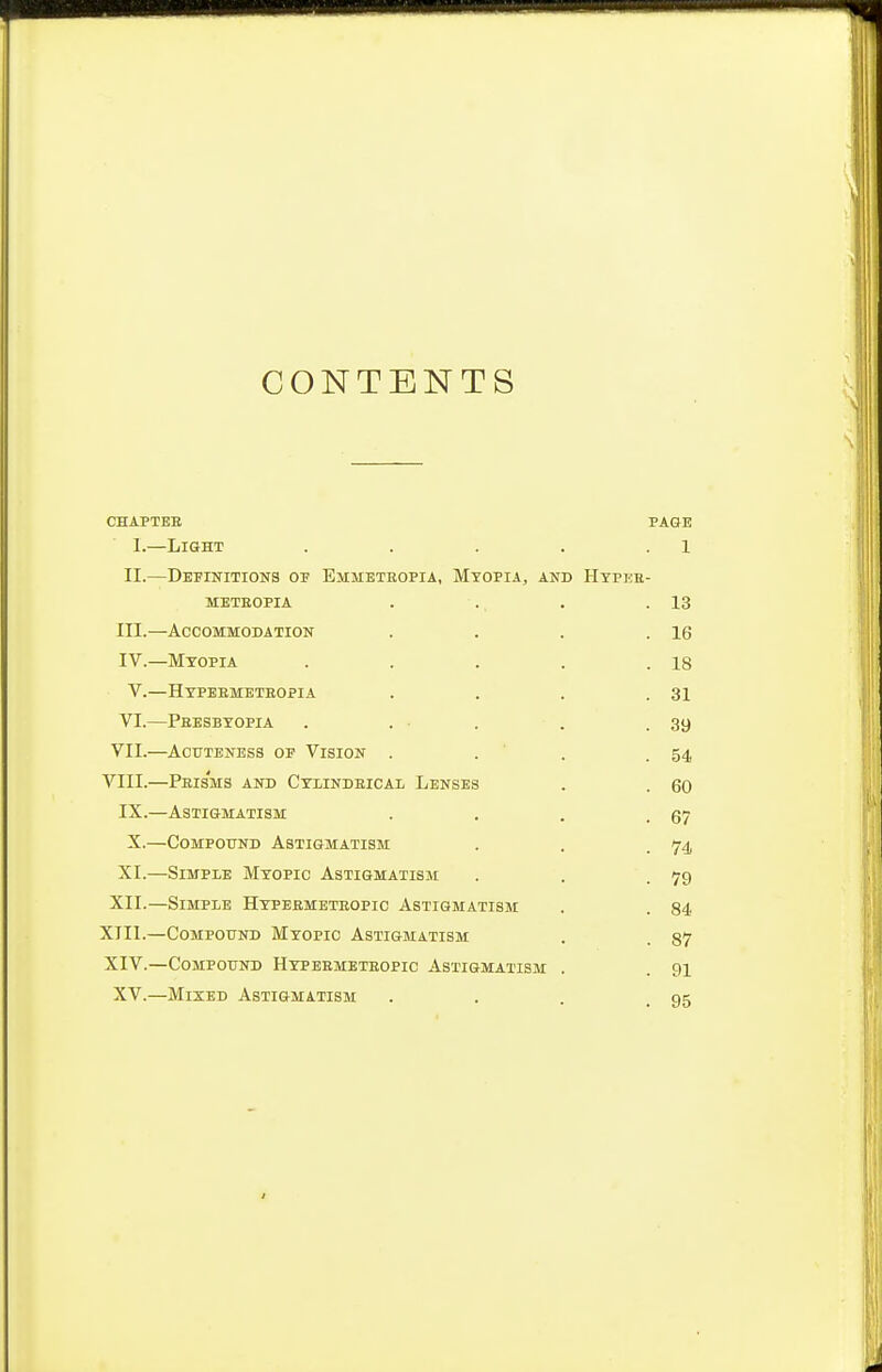 CONTENTS \ CHAPTER PAGE L—Light . . . . l II.—Definitions of Emmeteopia, Myopia, and Hypee- meteopia . . . .13 III. —Accommodation . . . .16 IV. —Myopia . . . . .18 V.—Hypebmeteopia . . . .31 VI.—Peesbyopia . . . . .39 VII.—Acuteness op Vision . . . .54 VIII.—Peis'ms and Cylindeical Lenses . . 60 IX.—Astigmatism . . . .67 X.—Compound Astigmatism . . .74 XI.—Simple Myopic Astigmatism . . .79 XII.—Simple Hypeemeteopic Astigmatism . . 84 XIII. —Compound Myopic Astigmatism . . §7 XIV. —Compound Hypeemeteopic Astigmatism . . 91 XV.—Mixed Astigmatism . . qe.