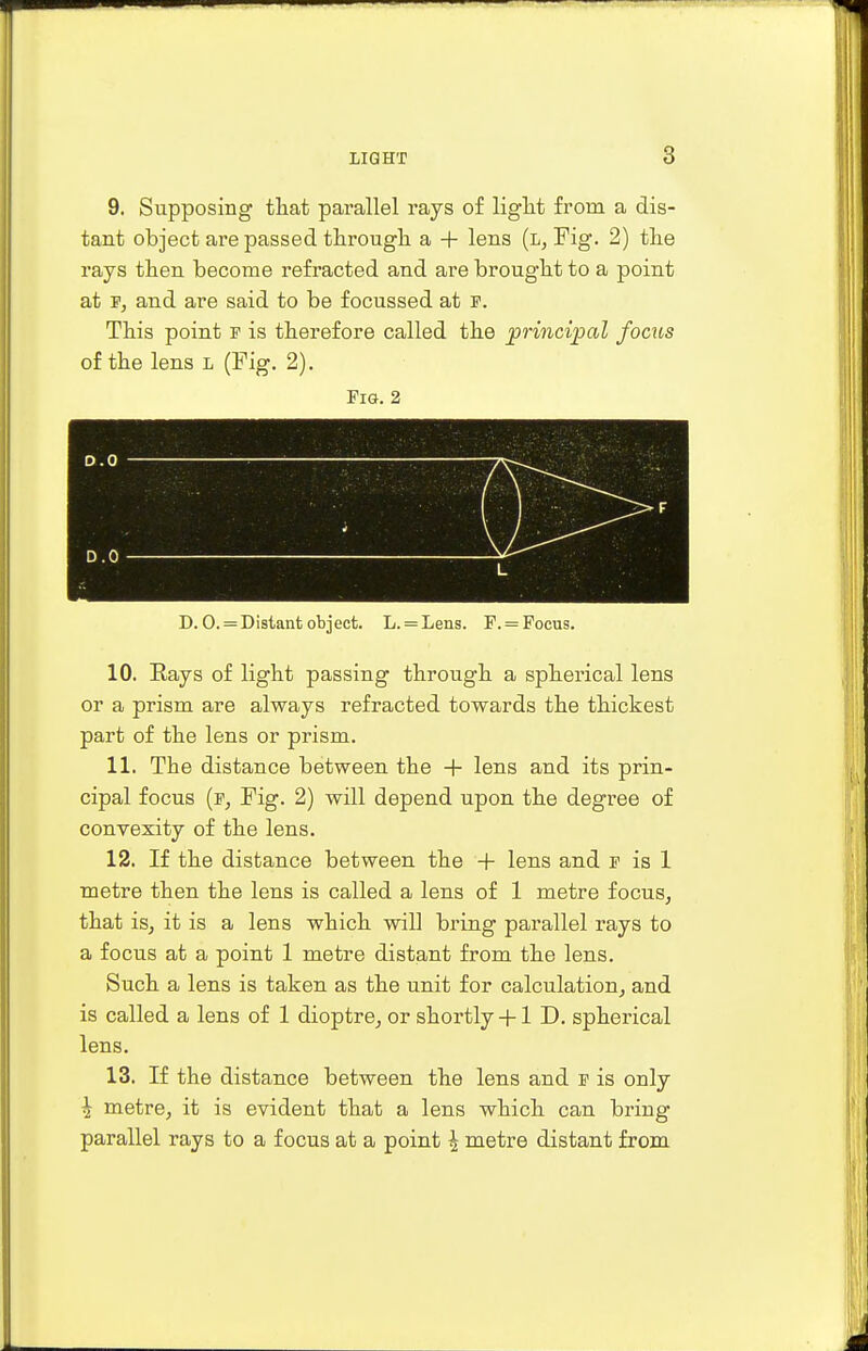 9. Supposing that parallel rays of light from a dis- tant object are passed through a + lens (l, Fig. 2) the rays then become refracted and are brought to a point at p, and are said to be focussed at f. This point p is therefore called the principal focus of the lens l (Fig. 2). Fig. 2 D.O 7V-^ • D.O v- L > D. 0. = Distant object. L. = Lens. F. = Focus. 10. Rays of light passing through a spherical lens or a prism are always refracted towards the thickest part of the lens or prism. 11. The distance between the + lens and its prin- cipal focus (p, Fig. 2) will depend upon the degree of convexity of the lens. 12. If the distance between the + lens and p is 1 metre then the lens is called a lens of 1 metre focus, that is, it is a lens which will bring parallel rays to a focus at a point 1 metre distant from the lens. Such a lens is taken as the unit for calculation, and is called a lens of 1 dioptre, or shortly +1 D. spherical lens. 13. If the distance between the lens and p is only \ metre, it is evident that a lens which can bring parallel rays to a focus at a point \ metre distant from