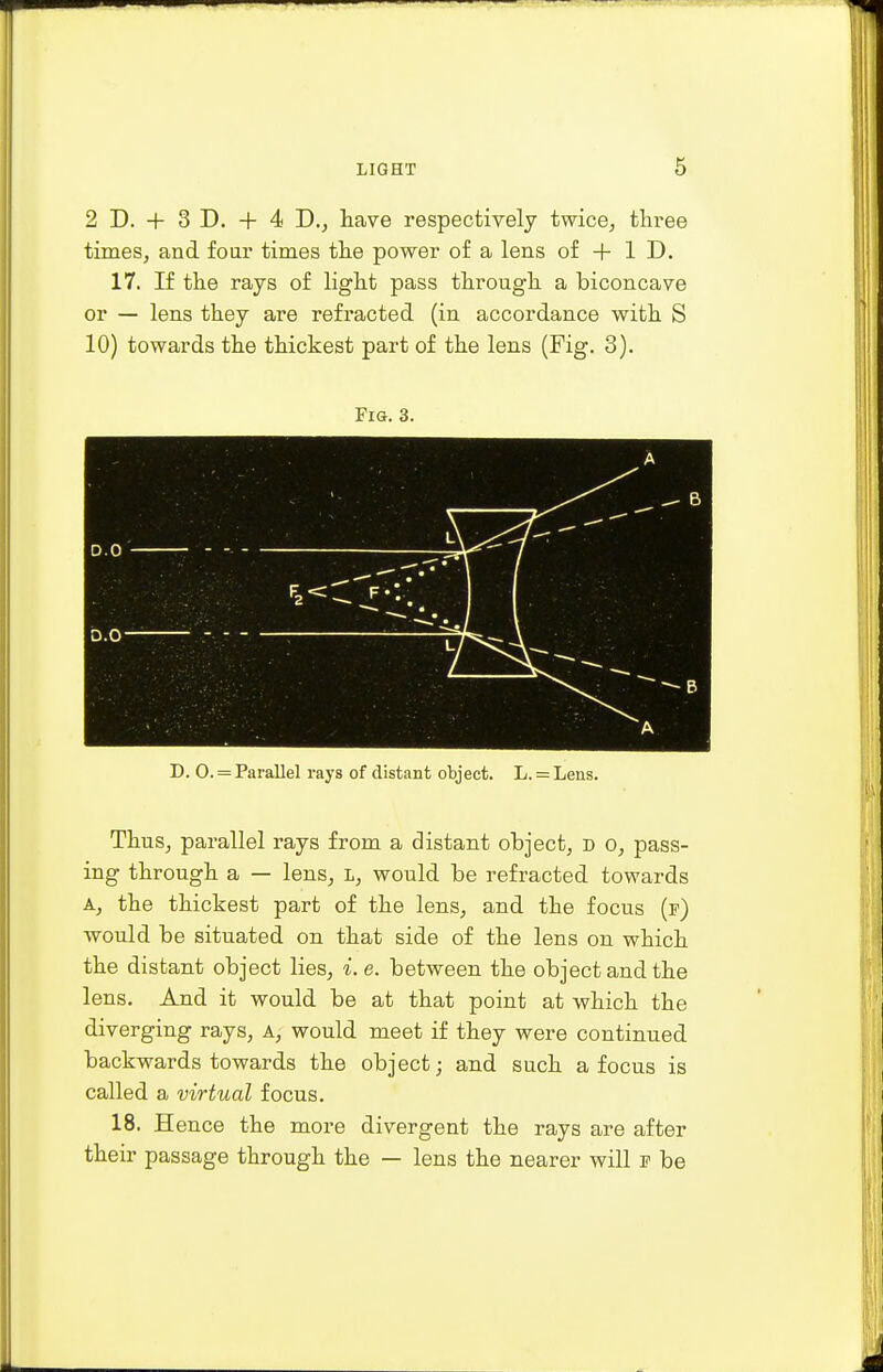 2 D. + 3 D. + 4 D., have respectively twice, three times, and four times the power of a lens of + ID. 17. If the rays of light pass through a biconcave or — lens they are refracted (in accordance with S 10) towards the thickest part of the lens (Fig. 3). Fig. 3. D. 0. = Parallel rays of distant object. L. = Lens. Thus, parallel rays from a distant object, d o, pass- ing through a — lens, l, would be refracted towards A, the thickest part of the lens, and the focus (p) would be situated on that side of the lens on which the distant object lies, *. e. between the object and the lens. And it would be at that point at which the diverging rays, A, would meet if they were continued backwards towards the object; and such a focus is called a virtual focus. 18. Hence the more divergent the rays are after their passage through the — lens the nearer will e be
