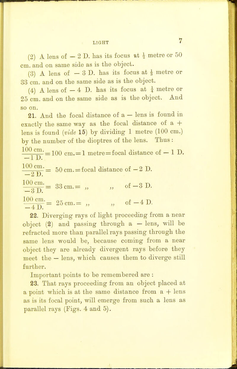 (2) A lens of — 2 D. lias its focus at \ metre or 50 cm. and on same side as is the object. (3) A lens of — 3D. has its focus at £ metre or 33 cm. and on the same side as is the object. (4) A lens of — 4 D. has its focus at £ metre or 25 cm. and on the same side as is the object. And so on. 21. And the focal distance of a — lens is found in exactly the same way as the focal distance of a + lens is found (vide 15) by dividing 1 metre (100 cm.) by the number of the dioptres of the lens. Thus : 100^cm.= 1Q0 cm< = 1 metre = focal distance of — 1 D. (™' = 50 cm. = focal distance of — 2 D. — — IJ. 100 Cm. qq P q T) _gD = 33 cm. = „ „ oi—6D. 100 cm. ot, . A -p> -_4Tj)' = 25cm.= „ „ of —4 1). 22. Diverging rays of light proceeding from a near object (2) and passing through a — lens, will be refracted more than parallel rays passing through the same lens would be, because coming from a near object they are already divergent rays before they meet the — lens, which causes them to diverge still further. Important points to be remembered are : 23. That rays proceeding from an object placed at a point which is at the same distance from a + lens as is its focal point, will emerge from such a lens as parallel rays (Figs. 4 and 5).