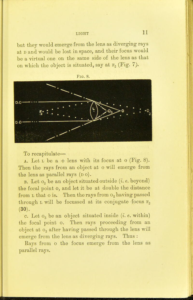 but they would emerge from the lens as diverging rays at d and would be lost in space, and their focus would be a virtual one on the same side of the lens as that on which the object is situated, say at f2 (Fig. 7). Fig. 8. To recapitulate— a. Let l be a + lens with its focus at o (Fig. 8). Then the rays from an object at o will emerge from the lens as parallel rays (d o) . b. Let o2 be an object situated outside (i. e. beyond) the focal point o, and let it be at double the distance from L that o is. Then the rays from o2 having passed through l will be focussed at its conjugate focus f2 c. Let o3 be an object situated inside (i. e. within) the focal point o. Then rays proceeding from an object at o3 after having passed through the lens will emerge from the lens as diverging rays. Thus : Rays from o the focus emerge from the lens as parallel rays.