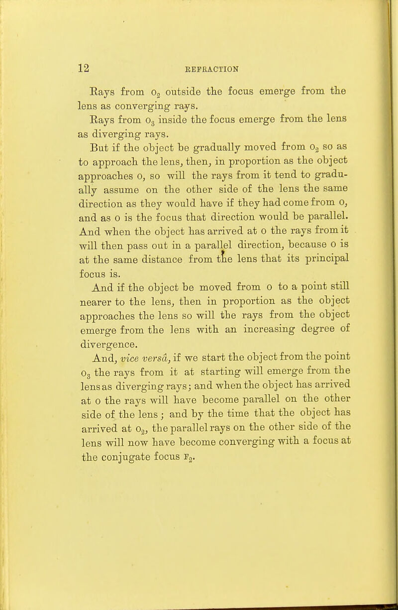 Eays from o2 outside the focus emerge from the lens as converging rays. Eays from o3 inside the focus emerge from the lens as diverging rays. But if the object be gradually moved from o2 so as to approach the lens, then, in proportion as the object approaches o, so -will the rays from it tend to gradu- ally assume on the other side of the lens the same direction as they would have if they had come from o, and as o is the focus that direction would be parallel. And when the object has arrived at o the rays from it will then pass out in a parallel direction, because o is at the same distance from tne lens that its principal focus is. And if the object be moved from o to a point still nearer to the lens., then in proportion as the object approaches the lens so will tbe rays from the object emerge from the lens with an increasing degree of divergence. And, vice versa, if we start the object from the point o3 the rays from it at starting will emerge from the lens as diverging rays; and when the object has arrived at o the rays will have become parallel on the other side of the lens ; and by the time that the object has arrived at o2, tbe parallel rays on the other side of the lens will now have become converging with a focus at the conjugate focus :f2.