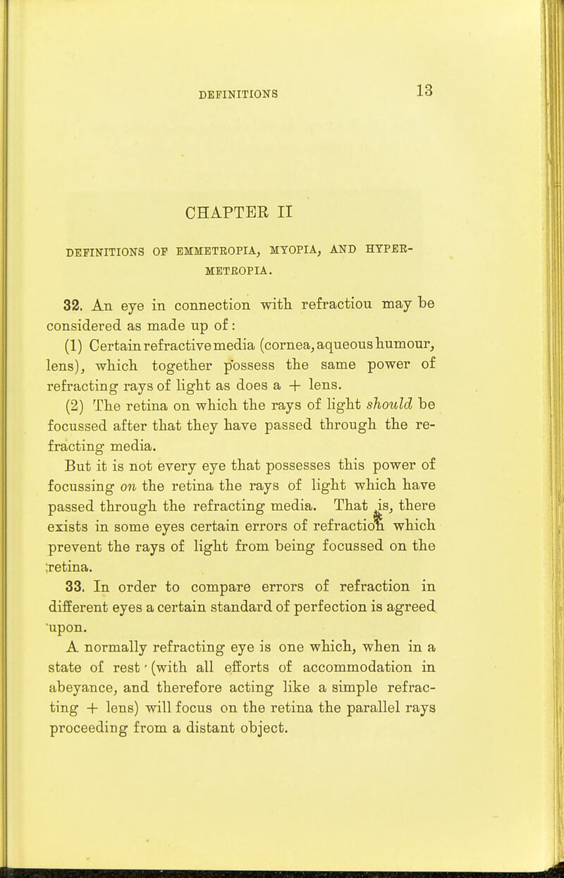 CHAPTER II DEFINITIONS OP EMMETROPIA, MYOPIA, AND HYPER- METROPIC. 32. An eye in connection with refraction may be considered as made up of : (1) Certain refractive media (cornea, aqueous humour, lens), which together possess the same power of refracting rays of light as does a + lens. (2) The retina on which the rays of light should be focussed after that they have passed through the re- fracting media. But it is not every eye that possesses this power of focussing on the retina the rays of light which have passed through the refracting media. That is, there exists in some eyes certain errors of refraction which prevent the rays of light from being focussed on the ;retina. 33. In order to compare errors of refraction in different eyes a certain standard of perfection is agreed upon. A normally refracting eye is one which, when in a state of rest' (with all efforts of accommodation in abeyance, and therefore acting like a simple refrac- ting + lens) will focus on the retina the parallel rays proceeding from a distant object.
