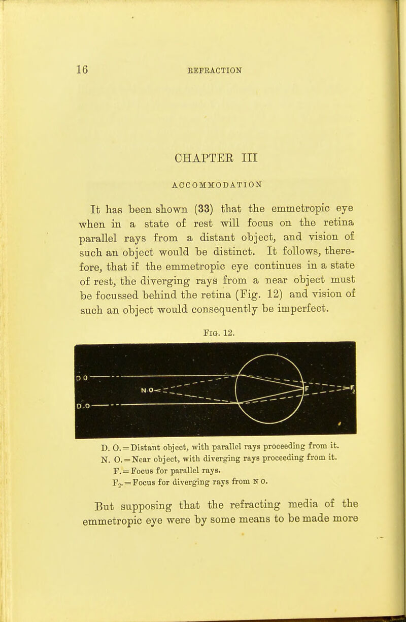 CHAPTBE III ACCOMMODATION It has been shown (33) that the emmetropic eye when in a state of rest will focus on the retina parallel rays from a distant object, and vision of such an object would be distinct. It follows, there- fore, that if the emmetropic eye continues in a state of rest, the diverging rays from a near object must be focussed behind the retina (Fig. 12) and vision of such an object would consequently be imperfect. Fia. 12. D. 0. = Distant object, with parallel rays proceeding from it. N. 0. = Near object, with diverging rays proceeding from it. F. = Focus for parallel rays. F2. = Focus for diverging rays from N 0. But supposing that the refracting media of the emmetropic eye were by some means to be made more