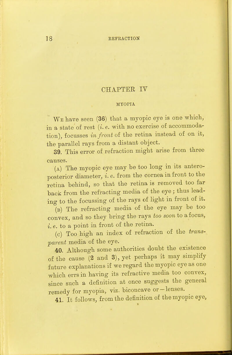 CHAPTER IV MYOPIA We have seen (36) that a myopic eye is one which, in a state of rest (i. e. with no exercise of accommoda- tion), focusses in front of the retina instead of on it, the parallel rays from a distant object. 39. This error of refraction might arise from three causes. (a) The myopic eye may be too long in its antero- posterior diameter, i. e. from the cornea in front to the retina behind, so that the retina is removed too far back from the refracting media of the eye; thus lead- ing to the focussing of the rays of light in front of it. (b) The refracting media of the eye may be too convex, and so they bring the rays too soon to a focus, i. e. to a point in front of the retina. (c) Too high an index of refraction of the trans- parent media of the eye. 40. Although some authorities doubt the existence of the cause (2 and 3), yet perhaps it may simplify future explanations if we regard the myopic eye as one which errs in having its refractive media too convex, since such a definition at once suggests the general remedy for myopia, viz. biconcave or-lenses. 41. It follows, from the definition of the myopic eye,