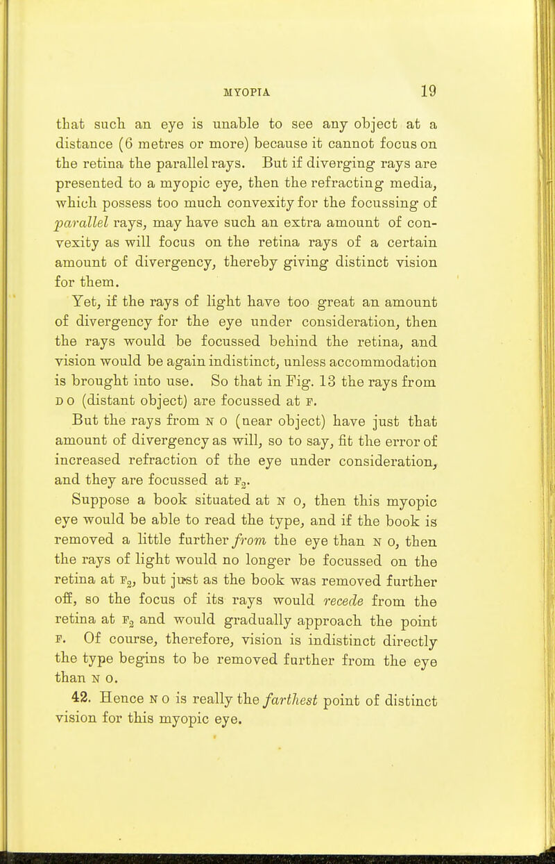 that such an eye is unable to see any object at a distance (6 metres or more) because it cannot focus on the retina the parallel rays. But if diverging rays are presented to a myopic eye, then the refracting media, which possess too much convexity for the focussing of parallel rays, may have such an extra amount of con- vexity as will focus on the retina rays of a certain amount of divergency, thereby giving distinct vision for them. Yet, if the rays of light have too great an amount of divergency for the eye under consideration, then the rays would be focussed behind the retina, and vision would be again indistinct, unless accommodation is brought into use. So that in Fig. 13 the rays from D o (distant object) are focussed at f. But the rays from n o (near object) have just that amount of divergency as will, so to say, fit the error of increased refraction of the eye under consideration, and they are focussed at f3. Suppose a book situated at N o, then this myopic eye would be able to read the type, and if the book is removed a little further from the eye than n o, then the rays of light would no longer be focussed on the retina at f2, but ju»st as the book was removed further off, so the focus of its rays would recede from the retina at f2 and would gradually approach the point f. Of course, therefore, vision is indistinct directly the type begins to be removed further from the eye than n o. 42. Hence n o is really the farthest point of distinct vision for this myopic eye.