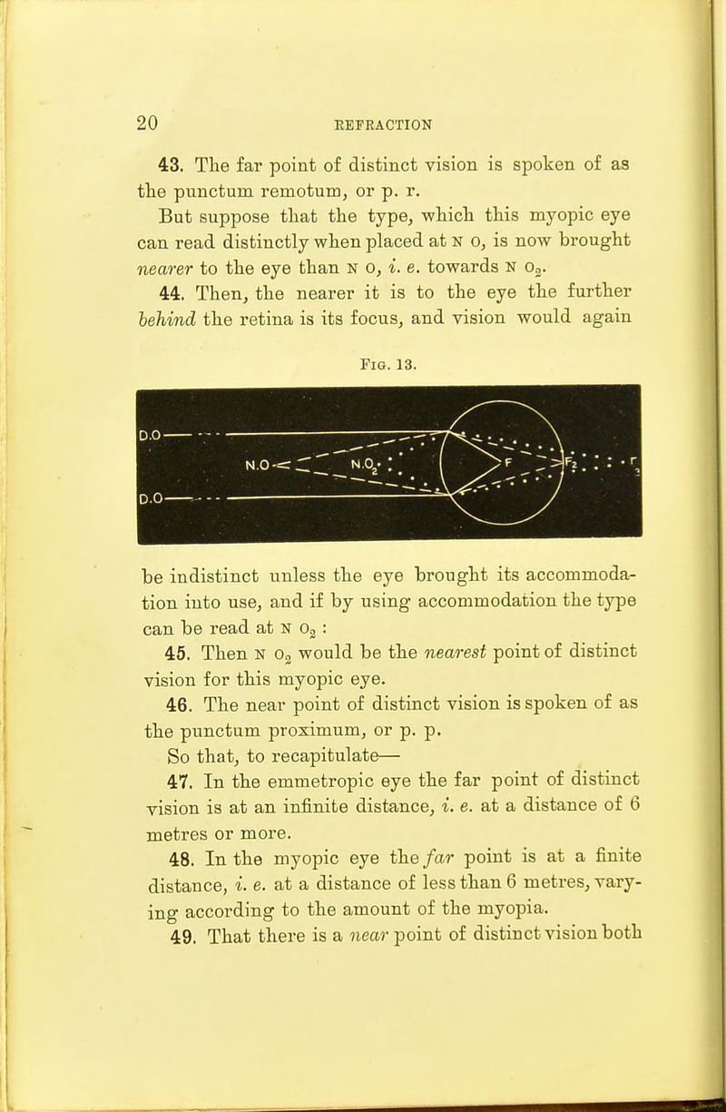 43. The far point of distinct vision is spoken of as the punctum remotum, or p. r. But suppose that the type, -which this myopic eye can read distinctly when placed at n o, is now brought nearer to the eye than n o, i. e. towards n o2. 44. Then, the nearer it is to the eye the further behind the retina is its focus, and vision would again Fig. 13. be indistinct unless the eye brought its accommoda- tion into use, and if by using accommodation the type can be read at N o2 : 45. Then N o3 would be the nearest point of distinct vision for this myopic eye. 46. The near point of distinct vision is spoken of as the punctum proximum, or p. p. So that, to recapitulate— 47. In the emmetropic eye the far point of distinct vision is at an infinite distance, i. e. at a distance of 6 metres or more. 48. In the myopic eye the far point is at a finite distance, i. e. at a distance of less than 6 metres, vaxy- ing according to the amount of the myopia. 49. That there is a near point of distinct vision both