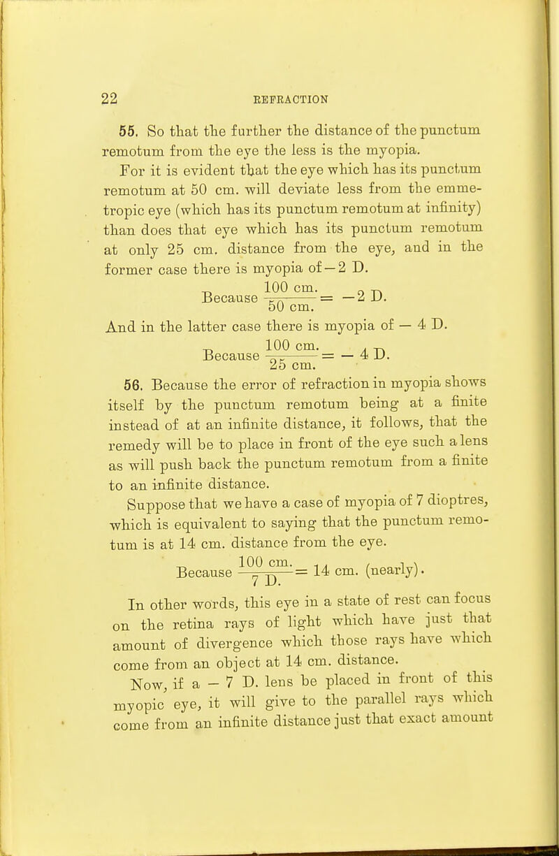 55. So that the further the distance of the punctum rernotum from the eye the less is the myopia. For it is evident that the eye which has its punctum rernotum at 50 cm. will deviate less from the emme- tropic eye (which has its punctum rernotum at infinity) than does that eye which has its punctum rernotum at only 25 cm. distance from the eye, and in the former case there is myopia of— 2 D. Because cm'= —2D. 50 cm. And in the latter case there is myopia of — 4 D. _ 100 cm. . -p. Because -pn= = — 4 U. 25 cm. 56. Because the error of refraction in myopia shows itself by the punctum rernotum being at a finite instead of at an infinite distance, it follows, that the remedy will be to place in front of the eye such a lens as will push back the punctum rernotum from a finite to an infinite distance. Suppose that we have a case of myopia of 7 dioptres, which is equivalent to saying that the punctum rerno- tum is at 14 cm. distance from the eye. _ 100 cm. - . / -is Because p—= 14 cm. (nearly). In other words, this eye in a state of rest can focus on the retina rays of light which have just that amount of divergence which those rays have which come from an object at 14 cm. distance. Now, if a - 7 D. lens be placed in front of this myopic eye, it will give to the parallel rays which come from an infinite distance just that exact amount