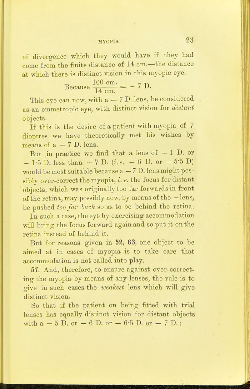 of divergence which they would have if they had come from the finite distance of 14 cm.—the distance at which there is distinct vision in this myopic eye. Because 1it °—- = - 7 D. 14 cm. This eye can now, with a — 7 D. lens, be considered as an emmetropic eye, with distinct vision for distant objects. If this is the desire of a patient with myopia of 7 dioptres we have theoretically met his wishes by means of a — 7 D. lens. But in practice we find that a lens of - 1 D. or - 1-5 D. less than — 7 D. (i. e. - 6 D. or - 5-5 D) would be most suitable because a — 7 D. lens might pos- sibly over-correct the myopia, i. e. the focus for distant objects, which was originally too far forwards in front of the retina, may possibly now, by means of the — lens, be pushed too far bach so as to be behind the retina. In such a case, the eye by exercising accommodation will bring the focus forward again and so put it on the retina instead of behind it. But for reasons given in 52, 63, one object to be aimed at in cases of myopia is to take care that accommodation is not called into play. 57. And, therefore, to ensure against over-correct- ing the myopia by means of any lenses, the rule is to give in such cases the weakest lens which will give distinct vision. So that if the patient on being fitted with trial lenses has equally distinct vision for distant objects with a — 5 D. or — 6 D. or — 6*5 D. or - 7 D. :