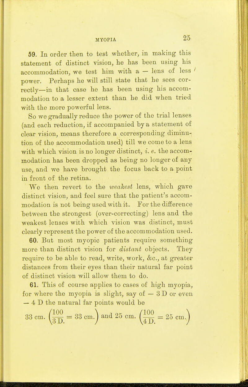 59. In order then to test whether, in making this statement of distinct vision, he has been using his accommodation, we test him with a — lens of less power. Perhaps he will still state that he sees cor- rectly—in that case he has been using his accom- modation to a lesser extent than he did when tried with the more powerful lens. So we gradually reduce the power of the trial lenses (and each reduction, if accompanied by a statement of clear vision, means therefore a corresponding diminu- tion of the accommodation used) till we come to a lens with which vision is no longer distinct, i. e. the accom- modation has been dropped as being no longer of any use, and we have brought the focus back to a point in front of the retina. Wo then revert to the weakest lens, which gave distinct vision, and feel sure that the patient's accom- modation is not being used with it. For the difference between the strongest (over-correcting) lens and the weakest lenses with which vision was distinct, must clearly represent the power of the accommodation used. 60. But most myopic patients require something more than distinct vision for distant objects. They require to be able to read, write, work, &c, at greater distances from their eyes than their natural far point of distinct vision will allow them to do. 61. This of course applies to cases of high myopia, for where the myopia is slight, say of — 3 D or even — 4 D the natural far points would be 33 cm. = 33 cm.) and 25 cm. (™ = 25 cm.