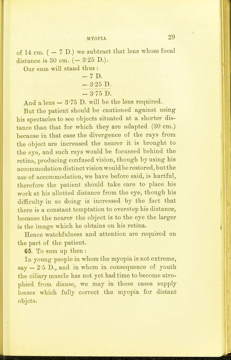of 14 CHI. ( — 7 D.) we subtract that lens whose focal distance is 30 cm. ( — 3-25 D.). Our sum will stand thus : - 7 D. - 3-25 P. - 3-75 D. And a lens — 3'75 D. will be the lens required. But the patient should be cautioned against using his spectacles to see objects situated at a shorter dis- tance than that for which they are adapted (30 cm.) because in that case the divergence of the rays from the object are increased the nearer it is brought to the eye, and such rays would be focussed behind the retina, producing confused vision, though by using his accommodation distinct vision would be restored, but the use of accommodation, we have before said, is hurtful, therefore the patient should take care to place his work at his allotted distance from the eye, though his difficulty in so doing is incressed by the fact that there is a constant temptation to overstep his distance, because the nearer the object is to the eye the larger is the image which he obtains on his retina. Hence watchfulness and attention are required on the part of the patient. 65. To sum up then : In young people in whom the myopia is not extreme, say — 2'5 D., and in whom in consequence of youth the ciliary muscle has not yet had time to become atro- phied from disuse, we may in these cases supply lenses which fully correct the myopia for distant objcts.