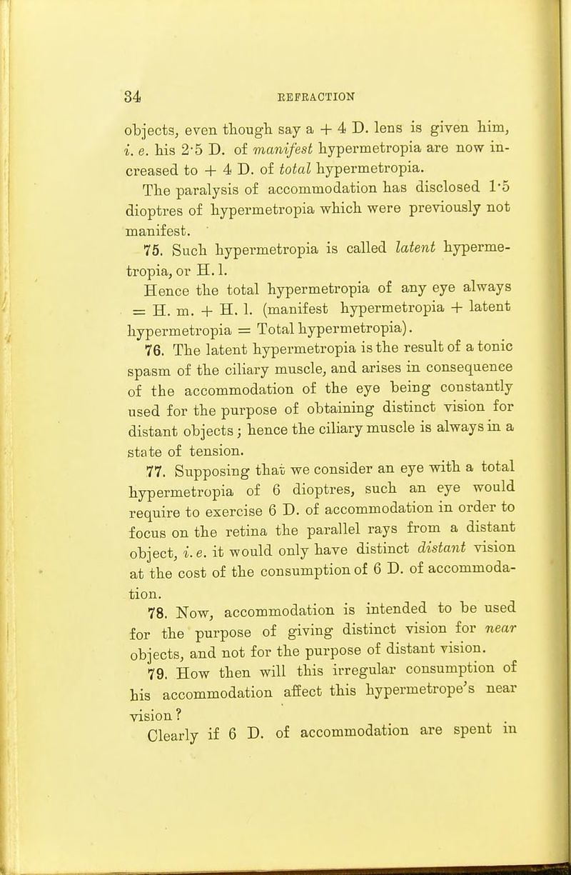 objects, even though say a + 4 D. lens is given him, i. e. his 2-5 D. of manifest hypermetropia are now in- creased to + 4 D. of total hypermetropia. The paralysis of accommodation has disclosed 1*5 dioptres of hypermetropia which were previously not manifest. 75. Such hypei'metropia is called latent hyperme- tropia, or H. 1. Hence the total hypermetropia of any eye always = H. m. + H. 1. (manifest hypermetropia + latent hypermetropia = Total hypermetropia). 76. The latent hypermetropia is the result of a tonic spasm of the ciliary muscle, and arises in consequence of the accommodation of the eye being constantly used for the purpose of obtaining distinct vision for distant objects; hence the ciliary muscle is always in a state of tension. 77. Supposing that we consider an eye with a total hypermetropia of 6 dioptres, such an eye would require to exercise 6 D. of accommodation in order to focus on the retina the parallel rays from a distant object, i.e. it would only have distinct distant vision at the cost of the consumption of 6 D. of accommoda- tion. 78. Now, accommodation is intended to be used for the purpose of giving distinct vision for near objects, and not for the purpose of distant vision. 79. How then will this irregular consumption of his accommodation affect this hypernietrope's near vision ? Clearly if 6 D. of accommodation are spent in