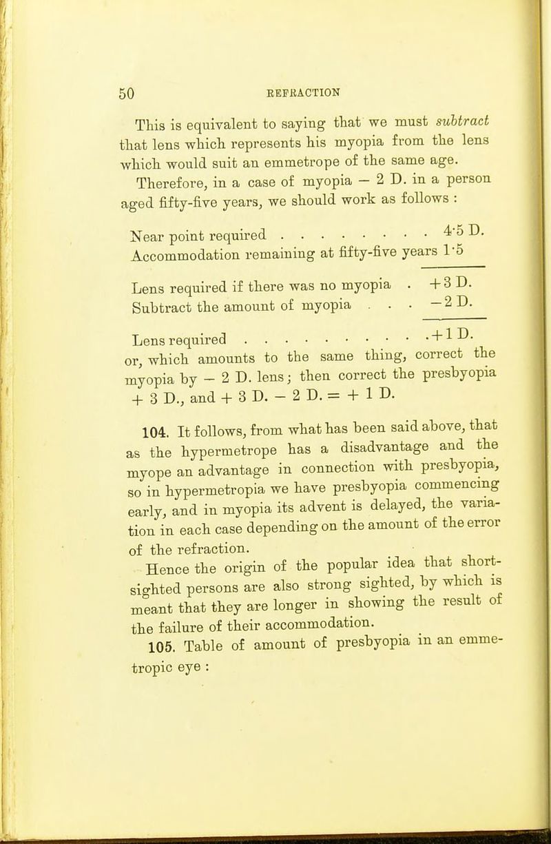 This is equivalent to saying that we must subtract that lens which represents his myopia from the lens which would suit an emmetrope of the same age. Therefore, in a case of myopia — 2 D. in a person aged fifty-five years, we should work as follows : Near point required 4*5 D. Accommodation remaining at fifty-five years 1'5 Lens required if there was no myopia . + 3 D. Subtract the amount of myopia . . . -2D. Lens required + 1D. or, which amounts to the same thing, correct the myopia by - 2 D. lens; then correct the presbyopia + 3 D., and + 3 D. - 2 D. = + 1 D. 104. It follows, from what has been said above, that as the hypertnetrope has a disadvantage and the myope an advantage in connection with presbyopia, so in hypermetropia we have presbyopia commencing early, and in myopia its advent is delayed, the varia- tion in each case depending on the amount of the error of the refraction. Hence the origin of the popular idea that short- sighted persons are also strong sighted, by which is meant that they are longer in showing the result of the failure of their accommodation. 105. Table of amount of presbyopia in an emme- tropic eye :