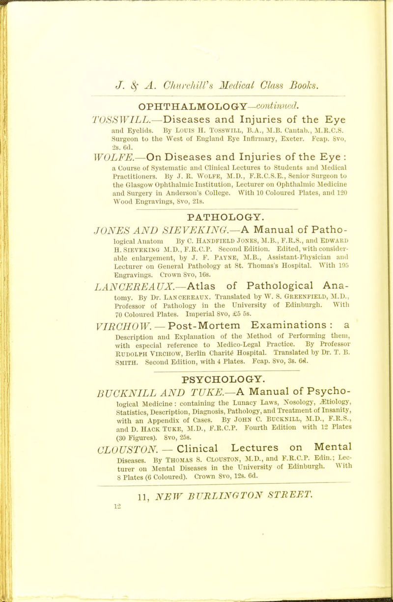 OPHTHALMOLOGY-continued. TOSSWILL.—Diseases and Injuries of the Eye and Eyelids. By Louis H. Tosswill, B.A., M.B. Cantab., H.R.( .8. Surgeon to the West of England Eye Infirmary, Exeter. Fcap. Bvo, •2s. 6d. WOLFE.—On Diseases and Injuries of the Eye : a Course of Systematic and Clinical Lectures to Students and Medical Practitioners. By J. R. Wolfe, M.D., F.R.C.S.E., Senior Surgeon to the Glasgow Ophthalmic Institution, Lecturer on Ophthalmic Medicine and Surgery in Anderson's College. With 10 Coloured Plates, and 120 Wood Engravings, Svo, 21s. PATHOLOGY. JONES AND SIEVEKING.—A Manual of Patho- logical Anatom By C. Handfield Jones, M.B., F.R.S., and Edward H. Sieveking M.D., F.R.C.P. Second Edition. Edited, with consider- able enlargement, by J. F. Payne, M.B., Assistant-Physician and Lecturer on General Pathology at St. Thomas's Hospital. With 195 Engravings. Crown Svo, 10s. LANCEREA UX.—Atlas of Pathological Ana- tomy. By Dr. Lanoeeeaux. Translated by W. S. Greenfield, M.D., Professor of Pathology in the University of Edinburgh. With 70 Coloured Plates. Imperial Svo, £5 5s. VIRCHOW. — Post-Mortem Examinations: a Description and Explanation of the Method of Performing them, with especial reference to Medico-Legal Practice. By Professor Rudolph Virchow, Berlin Charite Hospital. Translated by Dr. T. B. SMITH. Second Edition, with i Plates. Fcap. Svo, 3s. 6*1. PSYCHOLOGY. BUOKNILL AND TUKE.—A Manual of Psycho- logical Medicine : containing the Lunacy Laws, Nosology, .Etiology, Statistics, Description, Diagnosis, Pathology, and Treatment of Insanity, with an Appendix of Cases. By John C. Bucknill, M.D., F.R.S., and D. Hack TUKE, M.D., F.R.C.P. Fourth Edition with 12 Plates (30 Figures). Svo, 25s. CLOUSTON. — Clinical Lectures on Mental Diseases. By THOMAS S. CLOUSTON, M.D., and F.R.C.P. Edin.: Lec- turer on Mental Diseases in the University of Edinburgh. With S Plates (6 Coloured). Crown Svo, 12s. 6d. 11, NEW BURLINGTON STREET.