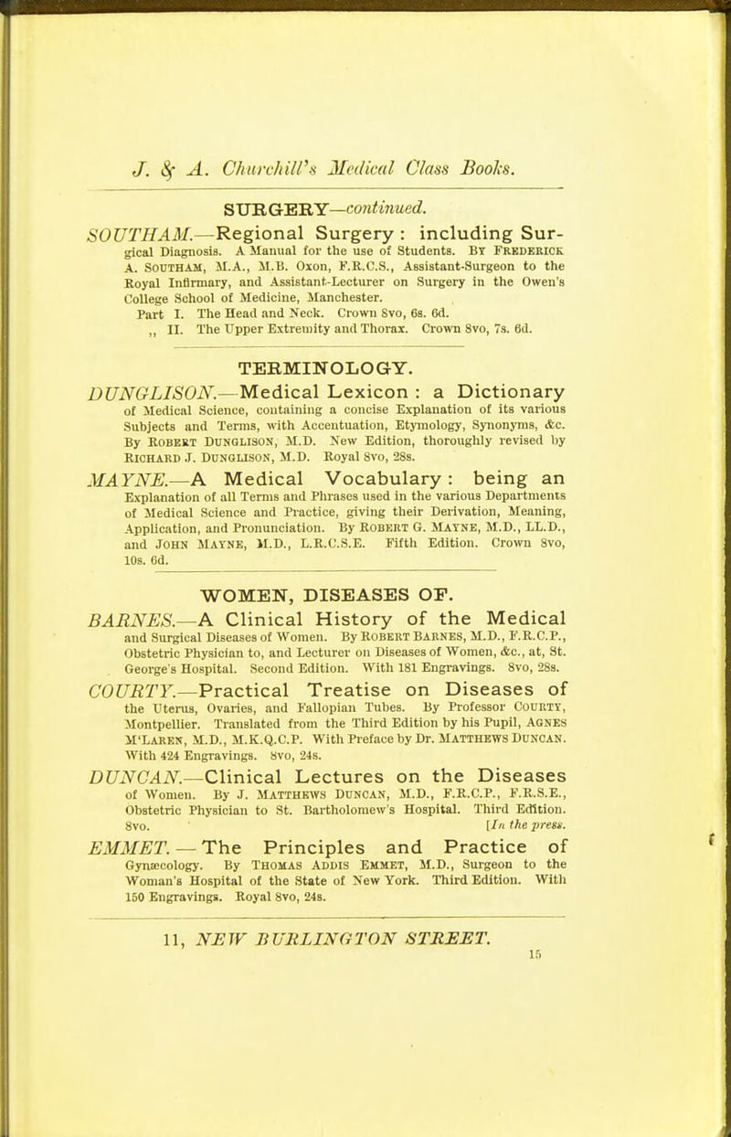 SURGERY—continued. SOUTHAM.—Regional Surgery : including Sur- gical Diagnosis. A Manual for the use of Students. By Frederick A. SoCTHAM, M.A., M.B. Oxon, F.R.C.S., Assistant-Surgeon to the Royal Infirmary, and Assistant-Lecturer on Surgery in the Owen's College School of Medicine, Manchester. Part I. The Head and Neck. Crown Svo, 6s. 6d. „ II. The Upper Extremity and Thorax. Crown 8vo, 7s. 6d. TERMINOLOGY. DUNGLISON.—Medical Lexicon : a Dictionary of Medical Science, containing a concise Explanation of its various Subjects and Terms, with Accentuation, Etymology, Synonyms, ifec. By Robert Dunglison, M.D. New Edition, thoroughly revised by Richard J. Dunglison, M.D. Royal 8vo, 28s. MAYNE.—A Medical Vocabulary: being an Explanation of all Terms and Phrases used in the various Departments of Medical Science and Practice, giving their Derivation, Meaning, Application, and Pronunciation. By Robert G. MAYNE, M.D., LL.D., and John Mayne, M.D., L.R.C.S.E. Fifth Edition. Crown Svo, 10s. 6d. WOMEN, DISEASES OP. BARNES.—A Clinical History of the Medical and Surgical Diseases of Women. By Robert Barnes, M.D., F.R.C.P., Obstetric Physician to, and Lecturer on Diseases of Women, &c, at, St. George's Hospital. Second Edition. With 181 Engravings. 8vo, 28s. COURTY.—Practical Treatise on Diseases of the Uterus, Ovaries, and Fallopian Tubes. By Professor Courty, Montpellier. Translated from the Third Edition by his Pupil, Agnes M'Laren, M.D., M.K.Q.C.P. With Preface by Dr. Matthews Duncan. With 424 Engravings. Svo, 24s. DUNCAN.—Clinical Lectures on the Diseases of Women. By J. Matthews Duncan, M.D., F.R.C.P., F.R.S.E., Obstetric Physician to St. Bartholomew's Hospital. Third Edition. 8vo. [In the press. EMMET. — The Principles and Practice of Gynaecology. By Thomas Addis Emmet, M.D., Surgeon to the Woman's Hospital of the State of New York. Third Edition. With 150 Engravings. Royal 8vo, 24s. 11, NEW BURLINGTON STREET.