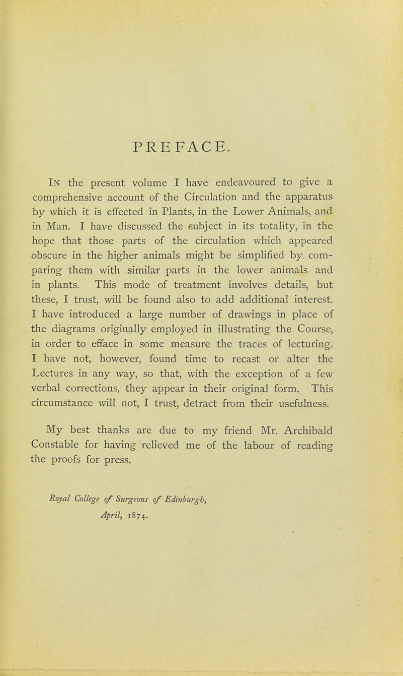 PREFACE. In the present volume I have endeavoured to give a comprehensive account of the Circulation and the apparatus by which it is effected in Plants, in the Lower Animals, and in Man. I have discussed the subject in its totality, in the hope that those parts of the circulation which appeared obscure in the higher animals might be simplified by com- paring them with similar parts in the lower animals and in plants. This mode of treatment involves details, but these, I trust, will be found also to add additional interest. I have introduced a large number of drawings in place of the diagrams originally employed in illustrating the Course, in order to efface in some measure the traces of lecturing. I have not, however, found time to recast or alter the Lectures in any way, so that, with the exception of a few verbal corrections, they appear in their original form. This circumstance will not, I trust, detract from their usefulness. My best thanks are due to my friend Mr. Archibald Constable for having relieved me of the labour of reading the proofs for press. Royal College of Surgeons of Edinburgh, April, 1874.