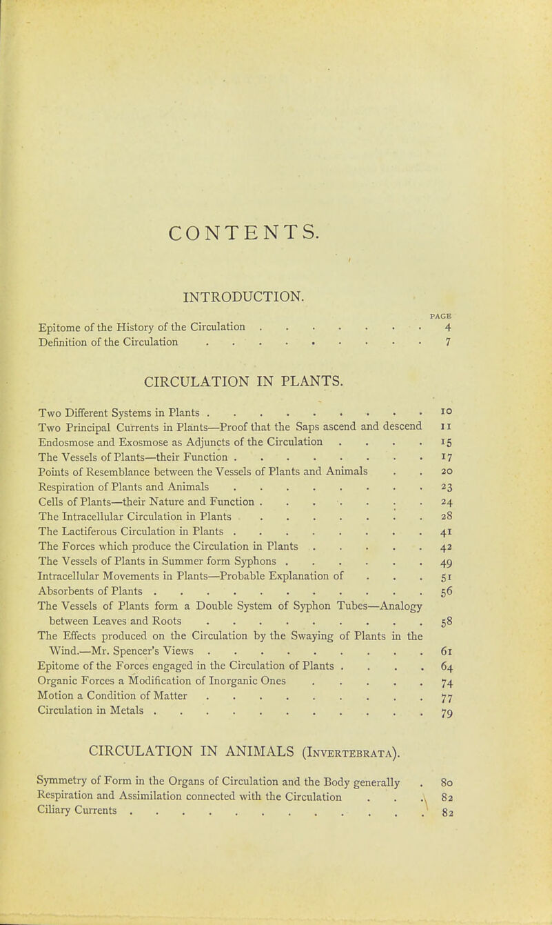 CONTENTS. INTRODUCTION. PAGE Epitome of the History of the Circulation 4 Definition of the Circulation . 7 CIRCULATION IN PLANTS. Two Different Systems in Plants 10 Two Principal Currents in Plants—Proof that the Saps ascend and descend 11 Endosmose and Exosmose as Adjuncts of the Circulation . . . .15 The Vessels of Plants—their Function 17 Points of Resemblance between the Vessels of Plants and Animals . . 20 Respiration of Plants and Animals 23 Cells of Plants—their Nature and Function . . . . . .24 The Intracellular Circulation in Plants 28 The Lactiferous Circulation in Plants 41 The Forces which produce the Circulation in Plants 42 The Vessels of Plants in Summer form Syphons 49 Intracellular Movements in Plants—Probable Explanation of . . .51 Absorbents of Plants . . 56 The Vessels of Plants form a Double System of Syphon Tubes—Analogy between Leaves and Roots 58 The Effects produced on the Circulation by the Swaying of Plants in the Wind.—Mr. Spencer's Views 61 Epitome of the Forces engaged in the Circulation of Plants .... 64 Organic Forces a Modification of Inorganic Ones . . . 74 Motion a Condition of Matter 77 Circulation in Metals ........... 79 CIRCULATION IN ANIMALS (Invertebrata). Symmetry of Form in the Organs of Circulation and the Body generally . 80 Respiration and Assimilation connected with the Circulation . . A 8a Ciliary Currents 82