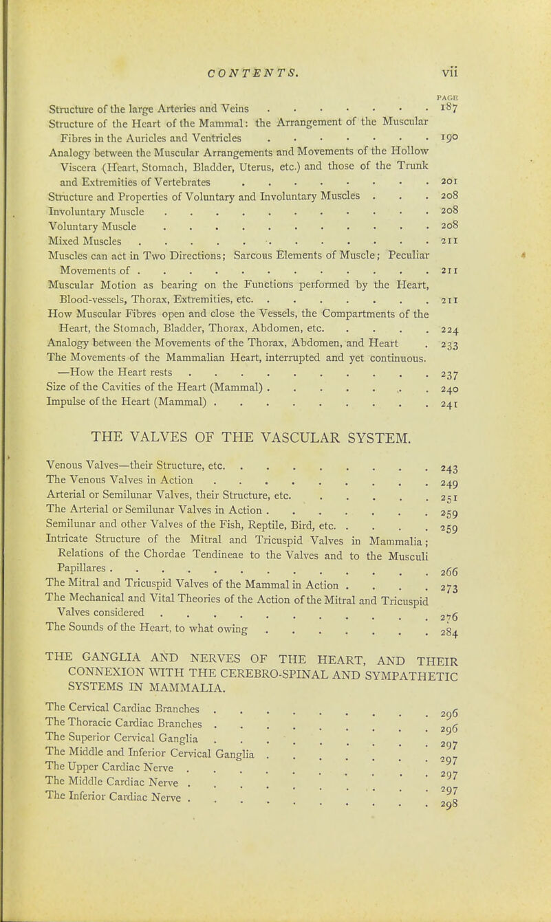 PACE Structure of the large Arteries and Veins i§7 Structure of the Heart of the Mammal: the Arrangement of the Muscular Fibres in the Auricles and Ventricles 19° Analog}' between the Muscular Arrangements and Movements of the Hollow Viscera (Heart, Stomach, Bladder, Uterus, etc.) and those of the Trunk and Extremities of Vertebrates 201 Structure and Properties of Voluntary and Involuntary Muscles . . . 208 Involuntary Muscle 208 Voluntary Muscle 208 Mixed Muscles •. . . . • • .211 Muscles can act in Two Directions; Sarcous Elements of Muscle; Peculiar Movements of . . . ..211 Muscular Motion as bearing on the Functions performed by the Pleaft, Blood-vessels, Thorax, Extremities, etc 211 How Muscular Fibres open and close the Vessels, the Compartments of the Heart, the Stomach, Bladder, Thorax, Abdomen, etc. . . . .224 Analogy between the Movements of the Thorax, Abdomen, and Heart . 233 The Movements of the Mammalian Heart, interrupted and yet continuous. —How the Heart rests 237 Size of the Cavities of the Heart (Mammal) . . . . ... . 240 Impulse of the Heart (Mammal) 241 THE VALVES OF THE VASCULAR SYSTEM. Venous Valves—their Structure, etc 243 The Venous Valves in Action 249 Arterial or Semilunar Valves, their Structure, etc. 251 The Arterial or Semilunar Valves in Action 259 Semilunar and other Valves of the Fish, Reptile, Bird, etc 259 Intricate Structure of the Mitral and Tricuspid Valves in Mammalia; Relations of the Chordae Tendineae to the Valves and to the Musculi Papillares 2(56 The Mitral and Tricuspid Valves of the Mammal in Action . . . .273 The Mechanical and Vital Theories of the Action of the Mitral and Tricuspid Valves considered ........ 2*76 The Sounds of the Heart, to what owing 284 THE GANGLIA AND NERVES OF THE HEART, AND THEIR CONNEXION WITH THE CEREBRO-SPINAL AND SYMPATHETIC SYSTEMS IN MAMMALIA. The Cervical Cardiac Branches 2^g The Thoracic Cardiac Branches 2 g The Superior Cervical Ganglia 2 y The Middle and Inferior Cervical Ganglia ] 2Q_ The Upper Cardiac Nerve The Middle Cardiac Nerve . ' 297  * • * . » 1• . . 2Q7 The Inferior Cardiac Nerve . L 290