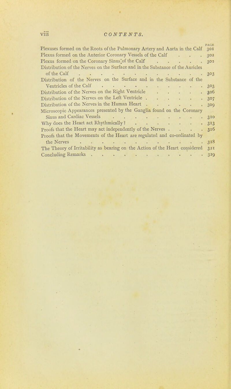 PACE Plexuses formed on the Roots of the Pulmonary Artery and Aorta in the Calf 301 Plexus formed on the Anterior Coronary Vessels of the Calf . . . 302 Plexus formed on the Coronary Sinus^of the Calf 302 Distribution of the Nerves on the Surface and in the Substance of the Auricles of the Calf 303 Distribution of the Nerves on the Surface and in the Substance of the Ventricles of the Calf 303 Distribution of the Nerves on the Right Ventricle 306 Distribution of the Nerves on the Left Ventricle 307 Distribution of the Nerves in the Human Heart 309 Microscopic Appearances presented by the Ganglia found on the Coronary Sinus and Cardiac Vessels 310 Why does the Heart act Rhythmically? 313 Proofs that the Heart may act independently of the Nerves . . . .316 Proofs that the Movements of the Heart are regulated and co-ordinated by the Nerves 318 The Theory of Irritability as bearing on the Action of the Heart considered 321 Concluding Remarks 329