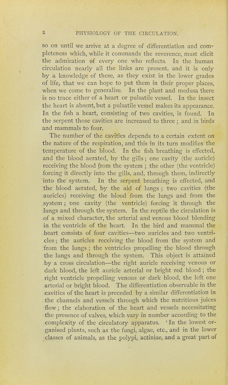 so on until we arrive at a degree of differentiation and com- pleteness which, while it commands the reverence, must elicit the admiration of every one who reflects. In the human circulation nearly all the links are present, and it is only by a knowledge of these, as they exist in the lower grades of life, that we can hope to put them in their proper places, when we come to generalise. In the plant and medusa there is no trace either of a heart or pulsatile vessel. In the insect the heart is absent, but a pulsatile vessel makes its appearance. In the fish a heart, consisting of two cavities, is found. In the serpent those cavities are increased to three ; and in birds and mammals to four. The number of the cavities depends to a certain extent on the nature of the respiration, and this in its turn modifies the temperature of the blood. In the fish breathing is effected, and the blood aerated, by the gills; one cavity (the auricle) receiving the blood from the system ; the other (the ventricle) forcing it directly into the gills, and, through them, indirectly into the' system. In the serpent breathing is effected, and the blood aerated, by the aid of lungs ; two cavities (the auricles) receiving the blood from the lungs and from the . system ; one cavity (the ventricle) forcing it through the lungs and through the system. In the reptile the circulation is of a. mixed character, the arterial and venous blood blending in the ventricle of the heart. In the bird and mammal the heart consists of four cavities—two auricles and two ventri- cles ; the auricles receiving the blood from the system and from the lungs ; the ventricles propelling the blood through the lungs and through the system. This object is attained by a cross circulation—the right auricle receiving venous or dark blood, the left auricle arterial or bright red blood ; the right ventricle propelling venous or dark blood, the left one arterial or bright blood. The differentiation observable in the cavities of the heart is preceded by a similar differentiation in the channels and vessels through which the nutritious juices flow ; the elaboration of the heart and vessels necessitating the presence of valves, which vary in number according to the complexity of the circulatory apparatus. ' In the lowest or- ganised plants, such as the fungi, algae, etc., and in the lower classes of animals, as the polypi, actiniae, and a great part of