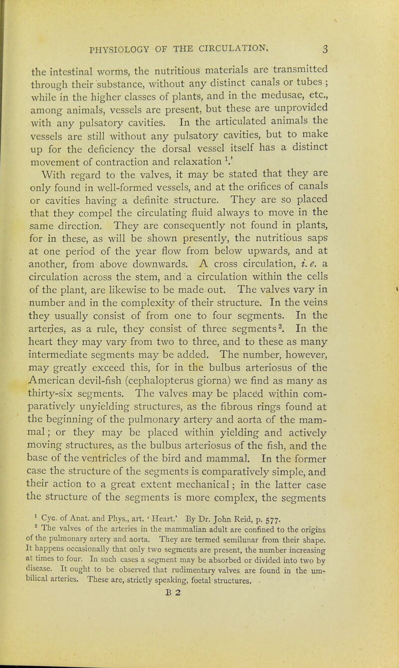 the intestinal worms, the nutritious materials are transmitted through their substance, without any distinct canals or tubes ; while in the higher classes of plants, and in the medusae, etc., among animals, vessels are present, but these are unprovided with any pulsatory cavities. In the articulated animals the vessels are still without any pulsatory cavities, but to make up for the deficiency the dorsal vessel itself has a distinct movement of contraction and relaxation V With regard to the valves, it may be stated that they are only found in well-formed vessels, and at the orifices of canals or cavities having a definite structure. They are so placed that they compel the circulating fluid always to move in the same direction. They are consequently not found in plants, for in these, as will be shown presently, the nutritious saps at one period of the year flow from below upwards, and at another, from above downwards. A cross circulation, i. e. a circulation across the stem, and a circulation within the cells of the plant, are likewise to be made out. The valves vary in number and in the complexity of their structure. In the veins they usually consist of from one to four segments. In the arterjes, as a rule, they consist of three segments2. In the heart they may vary from two to three, and to these as many intermediate segments may be added. The number, however, may greatly exceed this, for in the bulbus arteriosus of the American devil-fish (cephalopterus giorna) we find as many as thirty-six segments. The valves may be placed within com- paratively unyielding structures, as the fibrous rings found at the beginning of the pulmonary artery and aorta of the mam- mal ; or they may be placed within yielding and actively moving structures, as the bulbus arteriosus of the fish, and the base of the ventricles of the bird and mammal. In the former case the structure of the segments is comparatively simple, and their action to a great extent mechanical; in the latter case the structure of the segments is more complex, the segments 1 Cyc. of Anat. and Phys., art. ' Heart.' By Dr. John Reid, p. 577. 2 The valves of the arteries in the mammalian adult are confined to the origins of the pulmonary artery and aorta. They are termed semilunar from their shape. It happens occasionally that only two segments are present, the number increasing at times to four. In such cases a segment may be absorbed or divided into two by disease. It ought to be observed that rudimentary valves are found in the um- bilical arteries. These are, strictly speaking, foetal structures. B 2