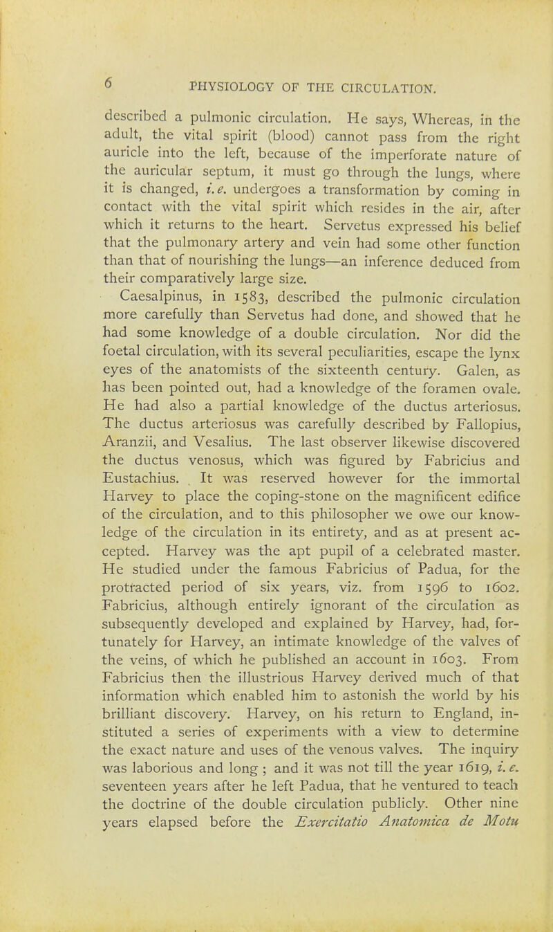 described a pulmonic circulation. He says, Whereas, in the adult, the vital spirit (blood) cannot pass from the right auricle into the left, because of the imperforate nature of the auricular septum, it must go through the lungs, where it is changed, i.e. undergoes a transformation by coming in contact with the vital spirit which resides in the air, after which it returns to the heart. Servetus expressed his belief that the pulmonary artery and vein had some other function than that of nourishing the lungs—an inference deduced from their comparatively large size. Caesalpinus, in 1583, described the pulmonic circulation more carefully than Servetus had done, and showed that he had some knowledge of a double circulation. Nor did the foetal circulation, with its several peculiarities, escape the lynx eyes of the anatomists of the sixteenth century. Galen, as has been pointed out, had a knowledge of the foramen ovale. He had also a partial knowledge of the ductus arteriosus. The ductus arteriosus was carefully described by Fallopius, Aranzii, and Vesalius. The last observer likewise discovered the ductus venosus, which was figured by Fabricius and Eustachius. . It was reserved however for the immortal Harvey to place the coping-stone on the magnificent edifice of the circulation, and to this philosopher we owe our know- ledge of the circulation in its entirety, and as at present ac- cepted. Harvey was the apt pupil of a celebrated master. He studied under the famous Fabricius of Padua, for the protracted period of six years, viz. from 1596 to 1602. Fabricius, although entirely ignorant of the circulation as subsequently developed and explained by Harvey, had, for- tunately for Harvey, an intimate knowledge of the valves of the veins, of which he published an account in 1603. From Fabricius then the illustrious Harvey derived much of that information which enabled him to astonish the world by his brilliant discovery. Harvey, on his return to England, in- stituted a series of experiments with a view to determine the exact nature and uses of the venous valves. The inquiry was laborious and long ; and it was not till the year 1619, i.e. seventeen years after he left Padua, that he ventured to teach the doctrine of the double circulation publicly. Other nine years elapsed before the Exercitatio Anatomica de Motu