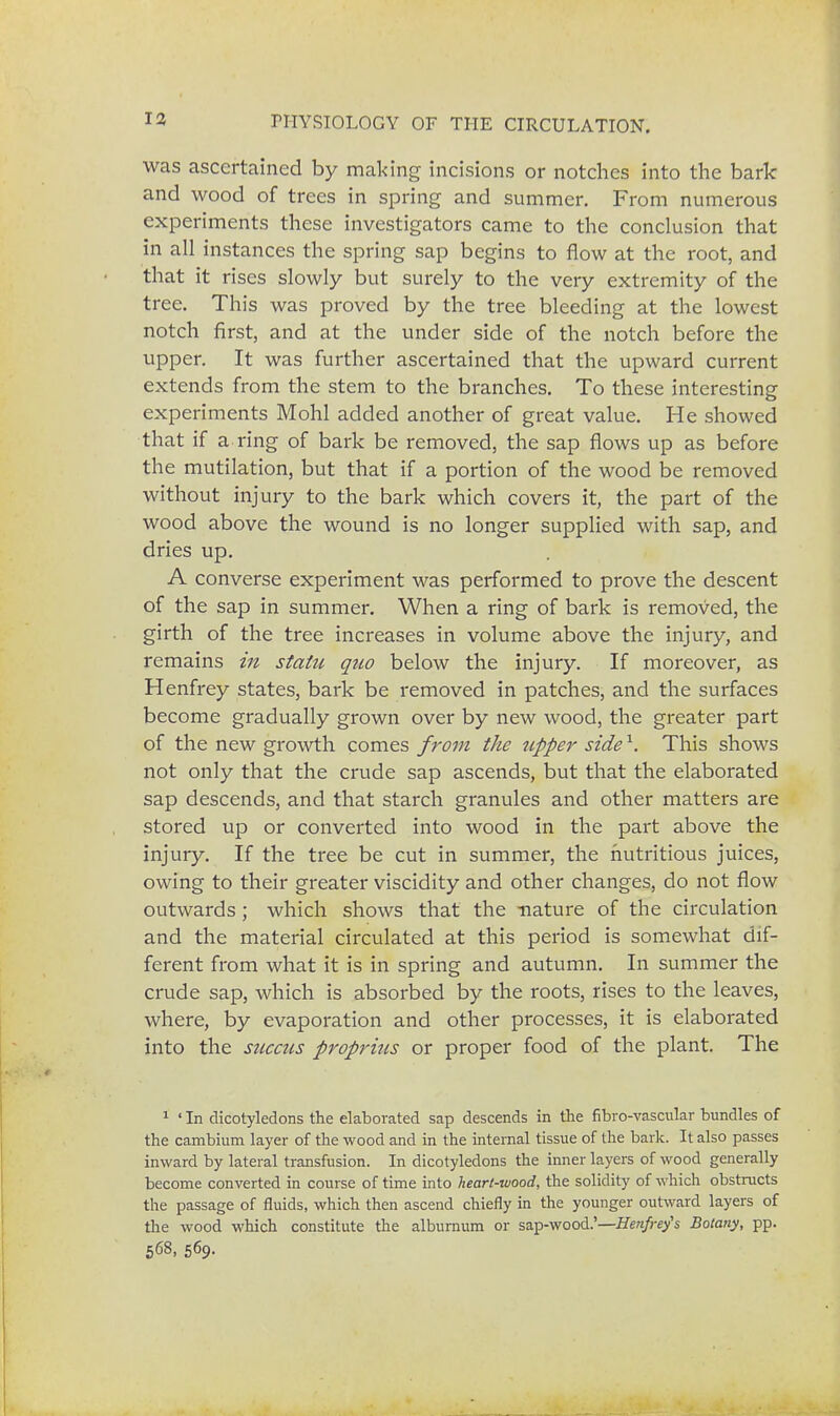 was ascertained by making incisions or notches into the bark and wood of trees in spring and summer. From numerous experiments these investigators came to the conclusion that in all instances the spring sap begins to flow at the root, and that it rises slowly but surely to the very extremity of the tree. This was proved by the tree bleeding at the lowest notch first, and at the under side of the notch before the upper. It was further ascertained that the upward current extends from the stem to the branches. To these interesting experiments Mohl added another of great value. He showed that if a ring of bark be removed, the sap flows up as before the mutilation, but that if a portion of the wood be removed without injury to the bark which covers it, the part of the wood above the wound is no longer supplied with sap, and dries up. A converse experiment was performed to prove the descent of the sap in summer. When a ring of bark is removed, the girth of the tree increases in volume above the injury, and remains in static quo below the injury. If moreover, as Henfrey states, bark be removed in patches, and the surfaces become gradually grown over by new wood, the greater part of the new growth comes from the tipper side \ This shows not only that the crude sap ascends, but that the elaborated sap descends, and that starch granules and other matters are stored up or converted into wood in the part above the injury. If the tree be cut in summer, the nutritious juices, owing to their greater viscidity and other changes, do not flow outwards ; which shows that the nature of the circulation and the material circulated at this period is somewhat dif- ferent from what it is in spring and autumn. In summer the crude sap, which is absorbed by the roots, rises to the leaves, where, by evaporation and other processes, it is elaborated into the succus proprhis or proper food of the plant. The 1 ' In dicotyledons the elaborated sap descends in the fibro-vascular bundles of the cambium layer of the wood and in the internal tissue of the bark. It also passes inward by lateral transfusion. In dicotyledons the inner layers of wood generally become converted in course of time into heart-wood, the solidity of which obstructs the passage of fluids, which then ascend chiefly in the younger outward layers of the wood which constitute the alburnum or sap-wood.'—Henfrey's Botany, pp. 568, 569.