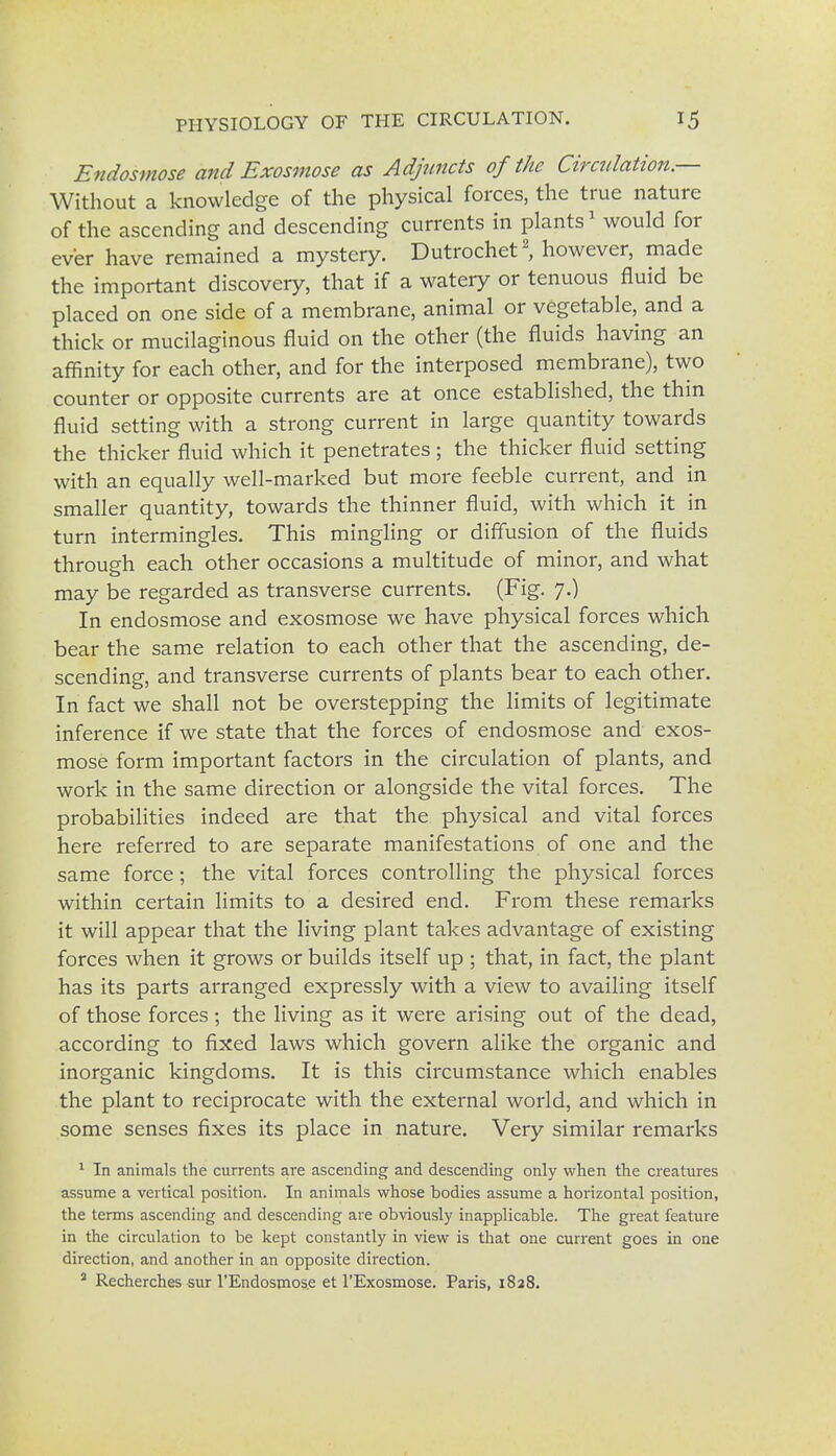 Endosmose and Exosmose as Adjuncts of the Circulation.— Without a knowledge of the physical forces, the true nature of the ascending and descending currents in plants1 would for ever have remained a mystery. Dutrochet2, however, made the important discovery, that if a watery or tenuous fluid be placed on one side of a membrane, animal or vegetable, and a thick or mucilaginous fluid on the other (the fluids having an affinity for each other, and for the interposed membrane), two counter or opposite currents are at once established, the thin fluid setting with a strong current in large quantity towards the thicker fluid which it penetrates ; the thicker fluid setting with an equally well-marked but more feeble current, and in smaller quantity, towards the thinner fluid, with which it in turn intermingles. This mingling or diffusion of the fluids through each other occasions a multitude of minor, and what may be regarded as transverse currents. (Fig. 7.) In endosmose and exosmose we have physical forces which bear the same relation to each other that the ascending, de- scending, and transverse currents of plants bear to each other. In fact we shall not be overstepping the limits of legitimate inference if we state that the forces of endosmose and exos- mose form important factors in the circulation of plants, and work in the same direction or alongside the vital forces. The probabilities indeed are that the physical and vital forces here referred to are separate manifestations of one and the same force; the vital forces controlling the physical forces within certain limits to a desired end. From these remarks it will appear that the living plant takes advantage of existing forces when it grows or builds itself up ; that, in fact, the plant has its parts arranged expressly with a view to availing itself of those forces ; the living as it were arising out of the dead, according to fixed laws which govern alike the organic and inorganic kingdoms. It is this circumstance which enables the plant to reciprocate with the external world, and which in some senses fixes its place in nature. Very similar remarks 1 In animals the currents are ascending and descending only when the creatures assume a vertical position. In animals whose bodies assume a horizontal position, the terms ascending and descending are obviously inapplicable. The great feature in the circulation to be kept constantly in view is that one current goes in one direction, and another in an opposite direction. 2 Recherches sur l'Endosmos.e et l'Exosmose. Paris, 1828.