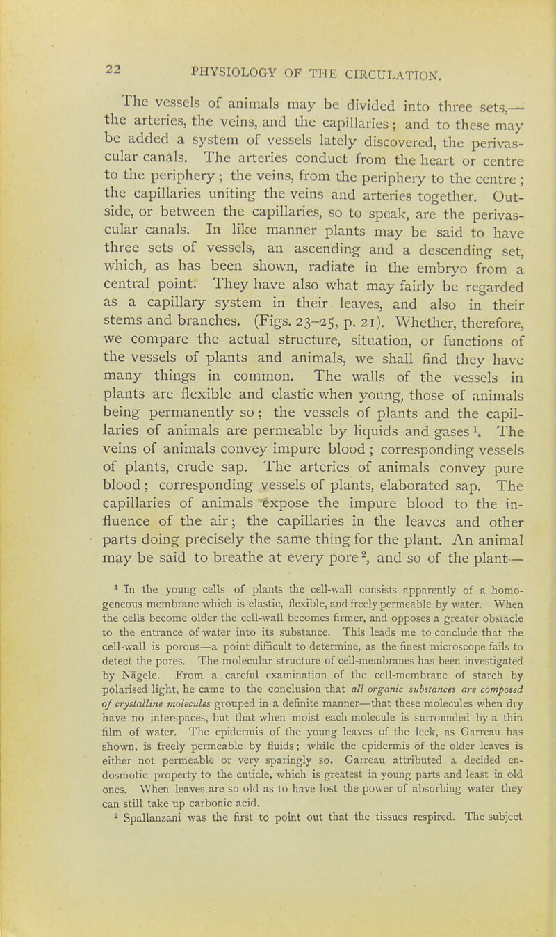 The vessels of animals may be divided into three sets, the arteries, the veins, and the capillaries; and to these may be added a system of vessels lately discovered, the perivas- cular canals. The arteries conduct from the heart or centre to the periphery; the veins, from the periphery to the centre ; the capillaries uniting the veins and arteries together. Out- side, or between the capillaries, so to speak, are the perivas- cular canals. In like manner plants may be said to have three sets of vessels, an ascending and a descending set, which, as has been shown, radiate in the embryo from a central point. They have also what may fairly be regarded as a capillary system in their leaves, and also in their stems and branches. (Figs. 23-25, p. 21). Whether, therefore, we compare the actual structure, situation, or functions of the vessels of plants and animals, we shall find they have many things in common. The walls of the vessels in plants are flexible and elastic when young, those of animals being permanently so ; the vessels of plants and the capil- laries of animals are permeable by liquids and gases l. The veins of animals convey impure blood ; corresponding vessels of plants, crude sap. The arteries of animals convey pure blood ; corresponding vessels of plants, elaborated sap. The capillaries of animals expose the impure blood to the in- fluence of the air; the capillaries in the leaves and other parts doing precisely the same thing for the plant. An animal may be said to breathe at every pore2, and so of the plant— 1 In the young cells of plants the cell-wall consists apparently of a homo- geneous membrane which is elastic, flexible, and freely permeable by water. When the cells become older the cell-wall becomes firmer, and opposes a greater obstacle to the entrance of water into its substance. This leads me to conclude that the cell-wall is porous—a point difficult to determine, as the finest microscope fails to detect the pores. The molecular structure of cell-membranes has been investigated by Nagele. From a careful examination of the cell-membrane of starch by polarised light, he came to the conclusion that all organic substa?ices are composed of crystalline molecules grouped in a definite manner—that these molecules when dry have no interspaces, but that when moist each molecule is surrounded by a thin film of water. The epidermis of the young leaves of the leek, as Garreau has shown, is freely permeable by fluids; while the epidermis of the older leaves is either not permeable or very sparingly so. Garreau attributed a decided en- dosmotic property to the cuticle, which is greatest in young parts and least in old ones. When leaves are so old as to have lost the power of absorbing water they can still take up carbonic acid. 2 Spallanzani was the first to point out that the tissues respired. The subject