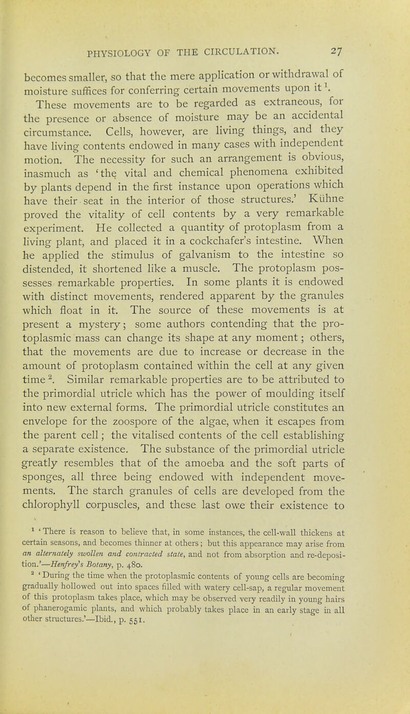 becomes smaller, so that the mere application or withdrawal of moisture suffices for conferring certain movements upon itl. These movements are to be regarded as extraneous, for the presence or absence of moisture may be an accidental circumstance. Cells, however, are living things, and they have living contents endowed in many cases with independent motion. The necessity for such an arrangement is obvious, inasmuch as 'the vital and chemical phenomena exhibited by plants depend in the first instance upon operations which have their seat in the interior of those structures.' Kiihne proved the vitality of cell contents by a very remarkable experiment. He collected a quantity of protoplasm from a living plant, and placed it in a cockchafer's intestine. When he applied the stimulus of galvanism to the intestine so distended, it shortened like a muscle. The protoplasm pos- sesses remarkable properties. In some plants it is endowed with distinct movements, rendered apparent by the granules which float in it. The source of these movements is at present a mystery; some authors contending that the pro- toplasmic mass can change its shape at any moment; others, that the movements are due to increase or decrease in the amount of protoplasm contained within the cell at any given time2. Similar remarkable properties are to be attributed to the primordial utricle which has the power of moulding itself into new external forms. The primordial utricle constitutes an envelope for the zoospore of the algae, when it escapes from the parent cell; the vitalised contents of the cell establishing a separate existence. The substance of the primordial utricle greatly resembles that of the amoeba and the soft parts of sponges, all three being endowed with independent move- ments. The starch granules of cells are developed from the chlorophyll corpuscles, and these last owe their existence to 1 ' There is reason to believe that, in some instances, the cell-wall thickens at certain seasons, and becomes thinner at others; but this appearance may arise from an alternately swollen and contracted state, and not from absorption and re-deposi- tion.'—Henfrey's Botany, p. 480. 2 ' During the time when the protoplasmic contents of young cells are becoming gradually hollowed out into spaces filled with watery cell-sap, a regular movement of this protoplasm takes place, which may be observed very readily in young hairs of phanerogamic plants, and which probably takes place in an early stage in all other structures.'—Ibid., p. 551.