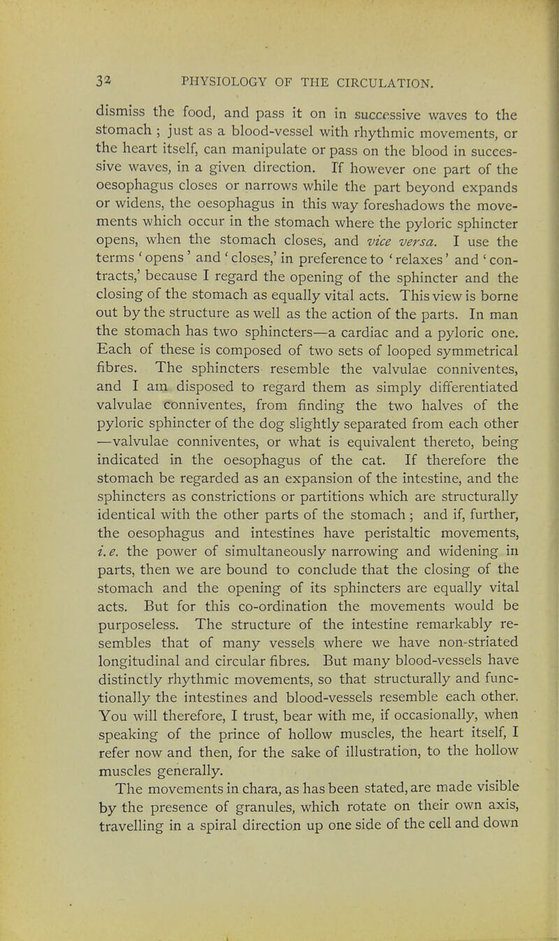 dismiss the food, and pass it on in successive waves to the stomach ; just as a blood-vessel with rhythmic movements, or the heart itself, can manipulate or pass on the blood in succes- sive waves, in a given direction. If however one part of the oesophagus closes or narrows while the part beyond expands or widens, the oesophagus in this way foreshadows the move- ments which occur in the stomach where the pyloric sphincter opens, when the stomach closes, and vice versa. I use the terms ' opens' and ' closes,' in preference to ' relaxes' and ' con- tracts,' because I regard the opening of the sphincter and the closing of the stomach as equally vital acts. This view is borne out by the structure as well as the action of the parts. In man the stomach has two sphincters—a cardiac and a pyloric one. Each of these is composed of two sets of looped symmetrical fibres. The sphincters resemble the valvulae conniventes, and I am disposed to regard them as simply differentiated valvulae conniventes, from finding the two halves of the pyloric sphincter of the dog slightly separated from each other —valvulae conniventes, or what is equivalent thereto, being indicated in the oesophagus of the cat. If therefore the stomach be regarded as an expansion of the intestine, and the sphincters as constrictions or partitions which are structurally identical with the other parts of the stomach ; and if, further, the oesophagus and intestines have peristaltic movements, i. e. the power of simultaneously narrowing and widening in parts, then we are bound to conclude that the closing of the stomach and the opening of its sphincters are equally vital acts. But for this co-ordination the movements would be purposeless. The structure of the intestine remarkably re- sembles that of many vessels where we have non-striated longitudinal and circular fibres. But many blood-vessels have distinctly rhythmic movements, so that structurally and func- tionally the intestines and blood-vessels resemble each other. You will therefore, I trust, bear with me, if occasionally, when speaking of the prince of hollow muscles, the heart itself, I refer now and then, for the sake of illustration, to the hollow muscles generally. The movements in chara, as has been stated, are made visible by the presence of granules, which rotate on their own axis, travelling in a spiral direction up one side of the cell and down 1