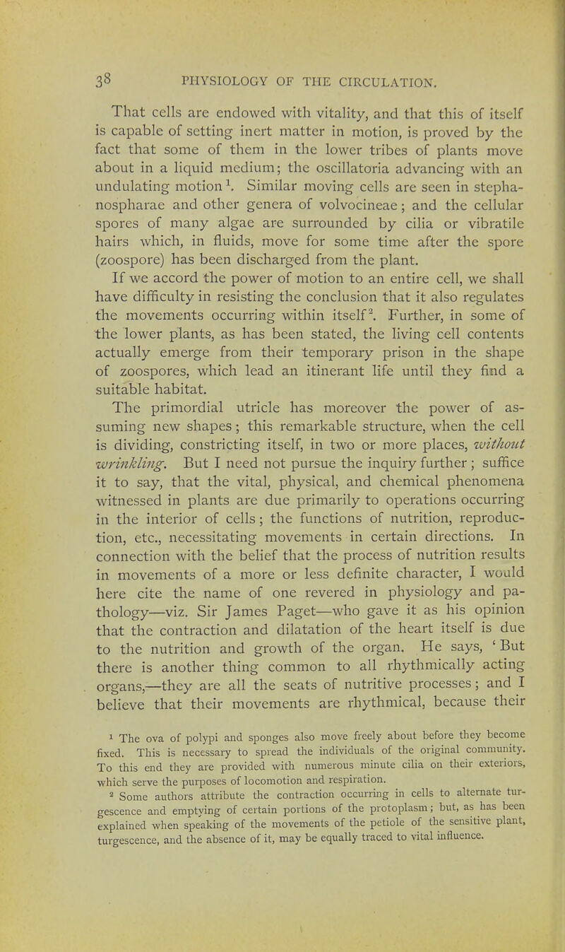 That cells are endowed with vitality, and that this of itself is capable of setting inert matter in motion, is proved by the fact that some of them in the lower tribes of plants move about in a liquid medium; the oscillatoria advancing with an undulating motion \ Similar moving cells are seen in stcpha- nospharae and other genera of volvocineae; and the cellular spores of many algae are surrounded by cilia or vibratile hairs which, in fluids, move for some time after the spore (zoospore) has been discharged from the plant. If we accord the power of motion to an entire cell, we shall have difficulty in resisting the conclusion that it also regulates the movements occurring within itself2. Further, in some of the lower plants, as has been stated, the living cell contents actually emerge from their temporary prison in the shape of zoospores, which lead an itinerant life until they find a suitable habitat. The primordial utricle has moreover the power of as- suming new shapes; this remarkable structure, when the cell is dividing, constricting itself, in two or more places, zvithotit wrinkling. But I need not pursue the inquiry further ; suffice it to say, that the vital, physical, and chemical phenomena witnessed in plants are due primarily to operations occurring in the interior of cells; the functions of nutrition, reproduc- tion, etc., necessitating movements in certain directions. In connection with the belief that the process of nutrition results in movements of a more or less definite character, I would here cite the name of one revered in physiology and pa- thology—viz. Sir James Paget—who gave it as his opinion that the contraction and dilatation of the heart itself is due to the nutrition and growth of the organ. He says, ' But there is another thing common to all rhythmically acting organs,—they are all the seats of nutritive processes; and I believe that their movements are rhythmical, because their 1 The ova of polypi and sponges also move freely about before they become fixed. This is necessary to spread the individuals of the original community. To this end they are provided with numerous minute cilia on their exteriors, which serve the purposes of locomotion and respiration. 2 Some authors attribute the contraction occurring in cells to alternate tur- gescence and emptying of certain portions of the protoplasm; but, as has been explained when speaking of the movements of the petiole of the sensitive plant, tumescence, and the absence of it, may be equally traced to vital influence.