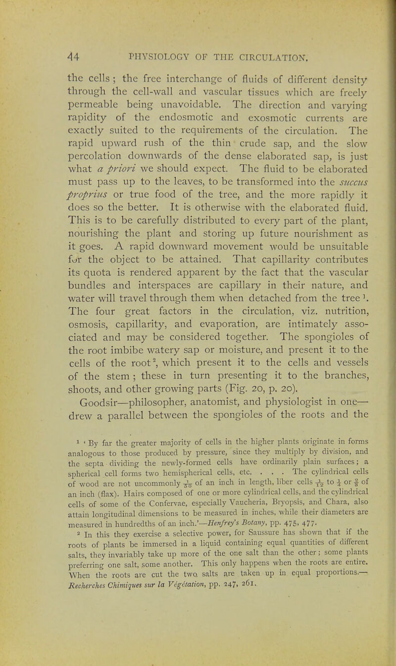 the cells ; the free interchange of fluids of different density- through the cell-wall and vascular tissues which are freely- permeable being unavoidable. The direction and varying rapidity of the endosmotic and exosmotic currents are exactly suited to the requirements of the circulation. The rapid upward rush of the thin crude sap, and the slow percolation downwards of the dense elaborated sap, is just what a priori we should expect. The fluid to be elaborated must pass up to the leaves, to be transformed into the succus proprius or true food of the tree, and the more rapidly it does so the better. It is otherwise with the elaborated fluid. This is to be carefully distributed to every part of the plant, nourishing the plant and storing up future nourishment as it goes. A rapid downward movement would be unsuitable fur the object to be attained. That capillarity contributes its quota is rendered apparent by the fact that the vascular bundles and interspaces are capillary in their nature, and water will travel through them when detached from the tree1. The four great factors in the circulation, viz. nutrition, osmosis, capillarity, and evaporation, are intimately asso- ciated and may be considered together. The spongioles of the root imbibe watery sap or moisture, and present it to the cells of the root2, which present it to the cells and vessels of the stem ; these in turn presenting it to the branches, shoots, and other growing parts (Fig. 20, p. 20). Goodsir—philosopher, anatomist, and physiologist in one— drew a parallel between the spongioles of the roots and the 1 ' By far the greater majority of cells in the higher plants originate in forms analogous to those produced by pressure, since they multiply by division, and the septa dividing the newly-formed cells have ordinarily plain surfaces; a spherical cell forms two hemispherical cells, etc. . . . The cylindrical cells of wood are not uncommonly ^ of an inch in length, liber cells Jg to \ or § of an inch (flax). Hairs composed of one or more cylindrical cells, and the cylindrical cells of some of the Confervae, especially Vaucheria, Bryopsis, and Chara, also attain longitudinal dimensions to be measured in inches, while their diameters are measured in hundredths of an inch.'—Henfrey's Botany, pp. 475, 477. 2 In this they exercise a selective power, for Saussure has shown that if the roots of plants be immersed in a liquid containing equal quantities of different salts, they invariably take up more of the one salt than the other; some plants preferring one salt, some another. This only happens when the roots are entire. When the roots are cut the two. salts are taken up in equal proportions — Recherch.es Chimiques sur la Vegetation, pp. 247. 2^i-