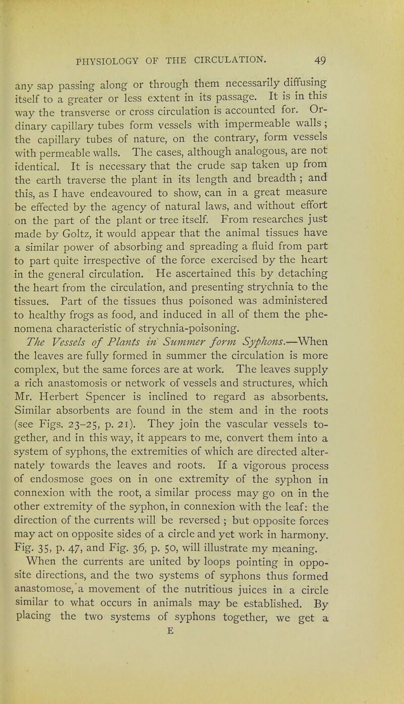 any sap passing along or through them necessarily diffusing itself to a greater or less extent in its passage. It is in this way the transverse or cross circulation is accounted for. Or- dinary capillary tubes form vessels with impermeable walls ; the capillary tubes of nature, on the contrary, form vessels with permeable walls. The cases, although analogous, are not identical. It is necessary that the crude sap taken up from the earth traverse the plant in its length and breadth ; and this, as I have endeavoured to show, can in a great measure be effected by the agency of natural laws, and without effort on the part of the plant or tree itself. From researches just made by Goltz, it would appear that the animal tissues have a similar power of absorbing and spreading a fluid from part to part quite irrespective of the force exercised by the heart in the general circulation. He ascertained this by detaching the heart from the circulation, and presenting strychnia to the tissues. Part of the tissues thus poisoned was administered to healthy frogs as food, and induced in all of them the phe- nomena characteristic of strychnia-poisoning. The Vessels of Plants in Summer form Syphons.—When the leaves are fully formed in summer the circulation is more complex, but the same forces are at work. The leaves supply a rich anastomosis or network of vessels and structures, which Mr. Herbert Spencer is inclined to regard as absorbents. Similar absorbents are found in the stem and in the roots (see Figs. 23-25, p. 21). They join the vascular vessels to- gether, and in this way, it appears to me, convert them into a system of syphons, the extremities of which are directed alter- nately towards the leaves and roots. If a vigorous process of endosmose goes on in one extremity of the syphon in connexion with the root, a similar process may go on in the other extremity of the syphon, in connexion with the leaf: the direction of the currents will be reversed ; but opposite forces may act on opposite sides of a circle and yet work in harmony. Fig- 35> P- 47> and Fig. 36, p. 50, will illustrate my meaning. When the currents are united by loops pointing in oppo- site directions, and the two systems of syphons thus formed anastomose, a movement of the nutritious juices in a circle similar to what occurs in animals may be established. By placing the two systems of syphons together, we get a E