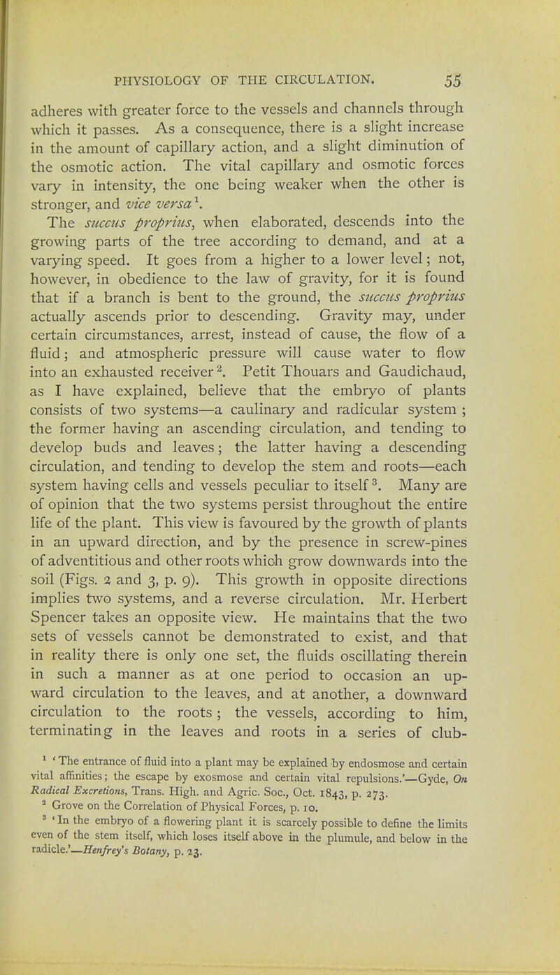 adheres with greater force to the vessels and channels through which it passes. As a consequence, there is a slight increase in the amount of capillary action, and a slight diminution of the osmotic action. The vital capillary and osmotic forces vary in intensity, the one being weaker when the other is stronger, and vice versa \ The saccus proprius, when elaborated, descends into the growing parts of the tree according to demand, and at a varying speed. It goes from a higher to a lower level; not, however, in obedience to the law of gravity, for it is found that if a branch is bent to the ground, the succus proprius actually ascends prior to descending. Gravity may, under certain circumstances, arrest, instead of cause, the flow of a fluid; and atmospheric pressure will cause water to flow into an exhausted receiver2. Petit Thouars and Gaudichaud, as I have explained, believe that the embryo of plants consists of two systems—a caulinary and radicular system ; the former having an ascending circulation, and tending to develop buds and leaves; the latter having a descending circulation, and tending to develop the stem and roots—each system having cells and vessels peculiar to itself 3. Many are of opinion that the two systems persist throughout the entire life of the plant. This view is favoured by the growth of plants in an upward direction, and by the presence in screw-pines of adventitious and other roots which grow downwards into the soil (Figs, a and 3, p. 9). This growth in opposite directions implies two systems, and a reverse circulation. Mr. Herbert Spencer takes an opposite view. He maintains that the two sets of vessels cannot be demonstrated to exist, and that in reality there is only one set, the fluids oscillating therein in such a manner as at one period to occasion an up- ward circulation to the leaves, and at another, a downward circulation to the roots; the vessels, according to him, terminating in the leaves and roots in a series of club- 1 ' The entrance of fluid into a plant may be explained by endosmose and certain vital affinities; the escape by exosmose and certain vital repulsions.'—Gyde, On Radical Excretions, Trans. High, and Agric. Soc, Oct. 1843, p. 273. a Grove on the Correlation of Physical Forces, p. 10. 3 ' In the embryo of a flowering plant it is scarcely possible to define the limits even of the stem itself, which loses itself above in the plumule, and below in the radicle.'—Hen/rey's Botany, p. ■23.