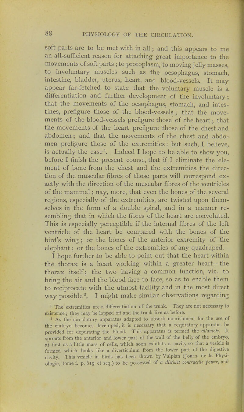 soft parts are to be met with in all; and this appears to me an all-sufficient reason for attaching great importance to the movements of soft parts ; to protoplasm, to moving jelly masses, to involuntary muscles such as the oesophagus, stomach, intestine, bladder, uterus, heart, and blood-vessels. It may appear far-fetched to state that the voluntary muscle is a differentiation and further development of the involuntary; that the movements of the oesophagus, stomach, and intes- tines, prefigure those of the blood-vessels ; that the move- ments of the blood-vessels prefigure those of the heart; that the movements of the heart prefigure those of the chest and abdomen; and that the movements of the chest and abdo- men prefigure those of the extremities: but such, I believe, is actually the case \ Indeed I hope to be able to show you, before I finish the present course, that if I eliminate the ele- ment of bone from the chest and the extremities, the direc- tion of the muscular fibres of those parts will correspond ex- actly with the direction of the muscular fibres of the ventricles of the mammal; nay, more, that even the bones of the several regions, especially of the extremities, are twisted upon them- selves in the form of a double spiral, and in a manner re- sembling that in which the fibres of the heart are convoluted. This is especially perceptible if the internal fibres of the left ventricle of the heart be compared with the bones of the bird's wing ; or the bones of the anterior extremity of the elephant; or the bones of the extremities of any quadruped. I hope further to be able to point out that the heart within the thorax is a heart working within a greater heart—the thorax itself; the two having a common function, viz. to bring the air and the blood face to face, so as to enable them to reciprocate with the utmost facility and in the most direct way possible2. I might make similar observations regarding 1 The extremities are a differentiation of the trunk. They are not necessary to existence ; they may be lopped off and the trunk live as before. 2 As the circulatory apparatus adapted to absorb nourishment for the use of the embryo becomes developed, it is necessary that a respiratory apparatus be provided for depurating the blood. This apparatus is termed the allantois. It sprouts from the anterior and lower part of the wall of the belly of the embryo, at first as a little mass of cells, which soon exhibits a cavity so that a vesicle is formed which looks like a diverticulum from the lower part of the digestive cavity. This vesicle in birds has been shown by Vulpian (Journ. de la Physi- ologie, tome i. p. 619 et seq.) to be possessed of a distinct contractile power, and