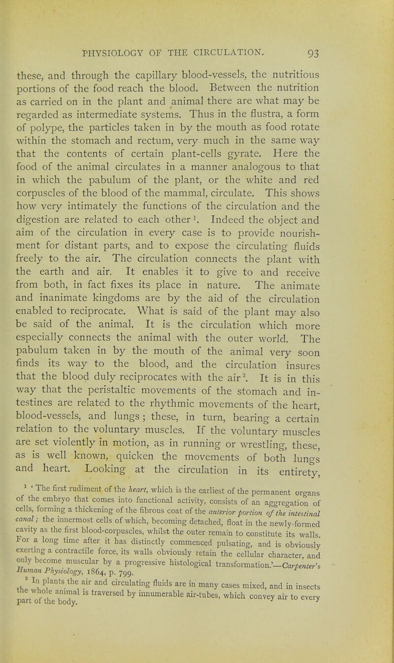 these, and through the capillary blood-vessels, the nutritious portions of the food reach the blood. Between the nutrition as carried on in the plant and animal there are what may be regarded as intermediate systems. Thus in the flustra, a form of polype, the particles taken in by the mouth as food rotate within the stomach and rectum, very much in the same way that the contents of certain plant-cells gyrate. Here the food of the animal circulates in a manner analogous to that in which the pabulum of the plant, or the white and red corpuscles of the blood of the mammal, circulate. This shows how very intimately the functions of the circulation and the digestion are related to each other1. Indeed the object and aim of the circulation in every case is to provide nourish- ment for distant parts, and to expose the circulating fluids freely to the air. The circulation connects the plant with the earth and air. It enables it to give to and receive from both, in fact fixes its place in nature. The animate and inanimate kingdoms are by the aid of the circulation enabled to reciprocate. What is said of the plant may also be said of the animal. It is the circulation which more especially connects the animal with the outer world. The pabulum taken in by the mouth of the animal very soon finds its way to the blood, and the circulation insures that the blood duly reciprocates with the air '2. It is in this way that the peristaltic movements of the stomach and in- testines are related to the rhythmic movements of the heart, blood-vessels, and lungs ; these, in turn, bearing a certain relation to the voluntary muscles. If the voluntary muscles are set violently in motion, as in running or wrestling, these as is well known, quicken the movements of both lungs and heart. Looking at the circulation in its entirety, 1 ' The first rudiment of the heart, which is the earliest of the permanent organs of the embryo that comes into functional activity, consists of an aggregation of cells, forming a thickening of the fibrous coat of the anterior portion of the intestinal canal; the innermost cells of which, becoming detached, float in the newly-formed cavity as the first blood-corpuscles, whilst the outer remain to constitute its walls For a long time after it has distinctly commenced pulsating, and is obviously exerting a contractile force, its walls obviously retain the cellular character, and only become muscular by a progressive histological transformation.'-^;^,-'* Human Physiology, 1864, P- 799- 2 In plants the air and circulating fluids are in many cases mixed, and in insects part'oahVbody  ^ innUmerabk airtubes> whi<* convey air to every