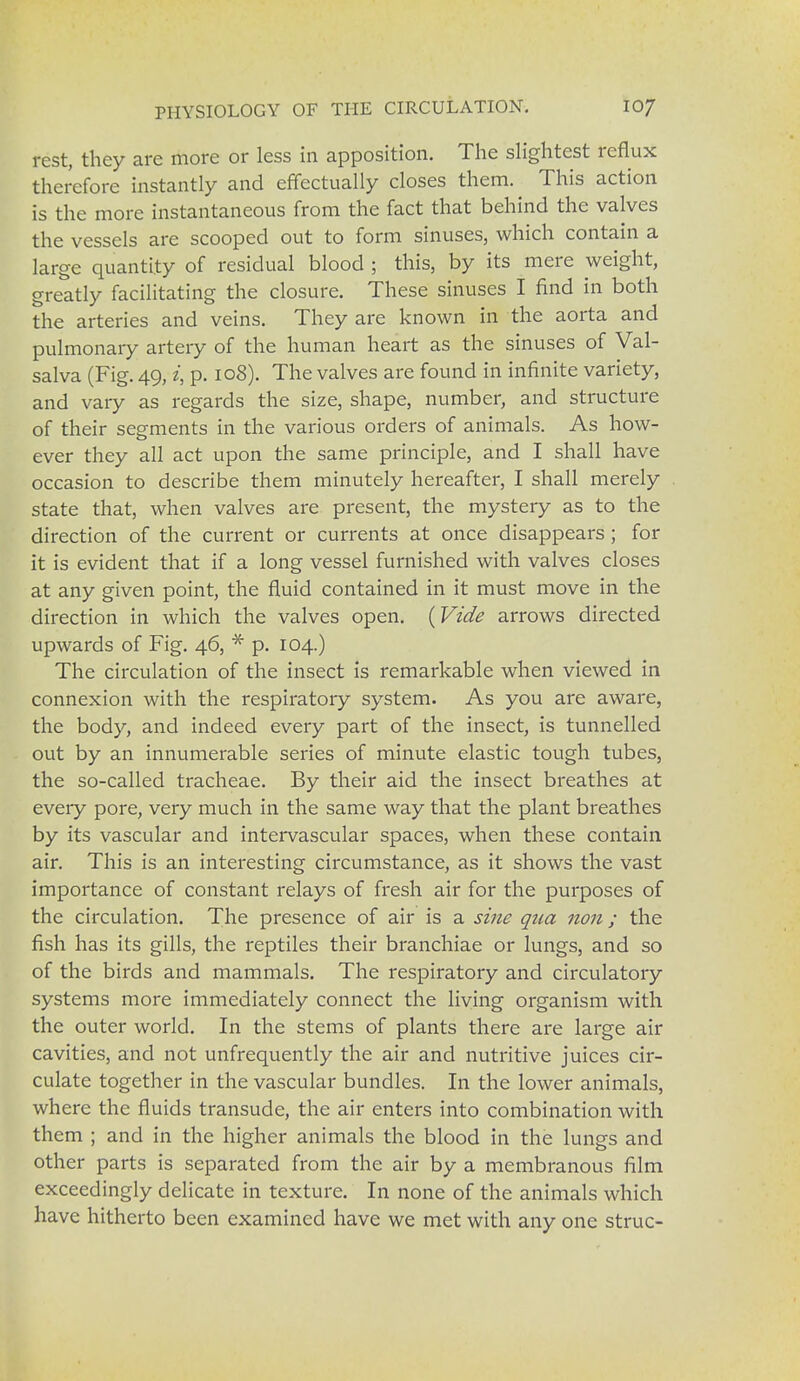 rest, they are more or less in apposition. The slightest reflux therefore instantly and effectually closes them. This action is the more instantaneous from the fact that behind the valves the vessels are scooped out to form sinuses, which contain a large quantity of residual blood ; this, by its mere weight, greatly facilitating the closure. These sinuses I find in both the arteries and veins. They are known in the aorta and pulmonary artery of the human heart as the sinuses of Val- salva (Fig. 49, i, p. 108). The valves are found in infinite variety, and vary as regards the size, shape, number, and structure of their segments in the various orders of animals. As how- ever they all act upon the same principle, and I shall have occasion to describe them minutely hereafter, I shall merely state that, when valves are present, the mystery as to the direction of the current or currents at once disappears ; for it is evident that if a long vessel furnished with valves closes at any given point, the fluid contained in it must move in the direction in which the valves open. (Vide arrows directed upwards of Fig. 46, * p. 104.) The circulation of the insect is remarkable when viewed in connexion with the respiratory system. As you are aware, the body, and indeed every part of the insect, is tunnelled out by an innumerable series of minute elastic tough tubes, the so-called tracheae. By their aid the insect breathes at every pore, very much in the same way that the plant breathes by its vascular and intervascular spaces, when these contain air. This is an interesting circumstance, as it shows the vast importance of constant relays of fresh air for the purposes of the circulation. The presence of air is a sine qtia non ; the fish has its gills, the reptiles their branchiae or lungs, and so of the birds and mammals. The respiratory and circulatory systems more immediately connect the living organism with the outer world. In the stems of plants there are large air cavities, and not unfrequently the air and nutritive juices cir- culate together in the vascular bundles. In the lower animals, where the fluids transude, the air enters into combination with them ; and in the higher animals the blood in the lungs and other parts is separated from the air by a membranous film exceedingly delicate in texture. In none of the animals which have hitherto been examined have we met with any one struc-