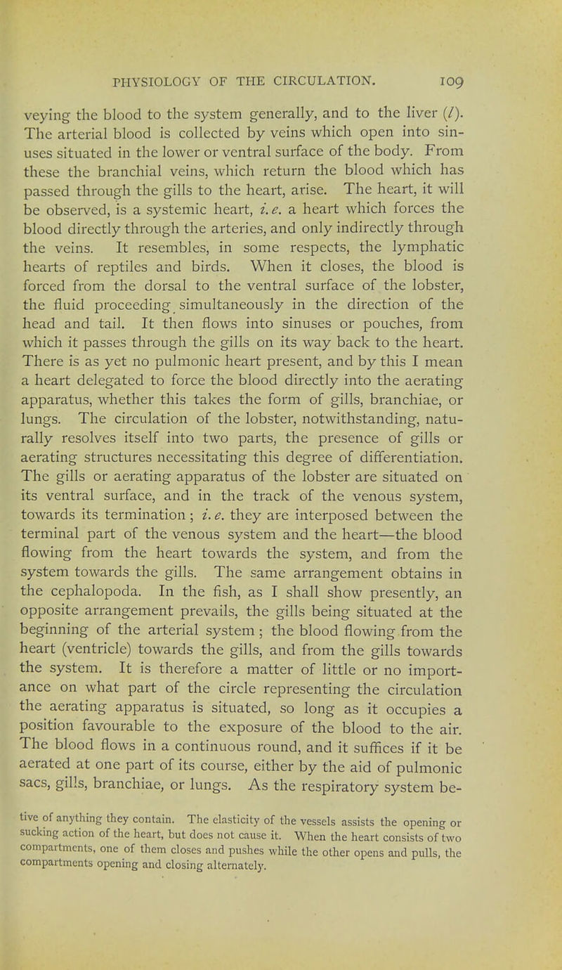 veying the blood to the system generally, and to the liver (/). The arterial blood is collected by veins which open into sin- uses situated in the lower or ventral surface of the body. From these the branchial veins, which return the blood which has passed through the gills to the heart, arise. The heart, it will be observed, is a systemic heart, i. e. a heart which forces the blood directly through the arteries, and only indirectly through the veins. It resembles, in some respects, the lymphatic hearts of reptiles and birds. When it closes, the blood is forced from the dorsal to the ventral surface of the lobster, the fluid proceeding simultaneously in the direction of the head and tail. It then flows into sinuses or pouches, from which it passes through the gills on its way back to the heart. There is as yet no pulmonic heart present, and by this I mean a heart delegated to force the blood directly into the aerating apparatus, whether this takes the form of gills, branchiae, or lungs. The circulation of the lobster, notwithstanding, natu- rally resolves itself into two parts, the presence of gills or aerating structures necessitating this degree of differentiation. The gills or aerating apparatus of the lobster are situated on its ventral surface, and in the track of the venous system, towards its termination ; i. e. they are interposed between the terminal part of the venous system and the heart—the blood flowing from the heart towards the system, and from the system towards the gills. The same arrangement obtains in the cephalopoda. In the fish, as I shall show presently, an opposite arrangement prevails, the gills being situated at the beginning of the arterial system; the blood flowing from the heart (ventricle) towards the gills, and from the gills towards the system. It is therefore a matter of little or no import- ance on what part of the circle representing the circulation the aerating apparatus is situated, so long as it occupies a position favourable to the exposure of the blood to the air. The blood flows in a continuous round, and it suffices if it be aerated at one part of its course, either by the aid of pulmonic sacs, gills, branchiae, or lungs. As the respiratory system be- tive of anything they contain. The elasticity of the vessels assists the opening or sucking action of the heart, but does not cause it. When the heart consists of two compartments, one of them closes and pushes while the other opens and pulls, the compartments opening and closing alternately.