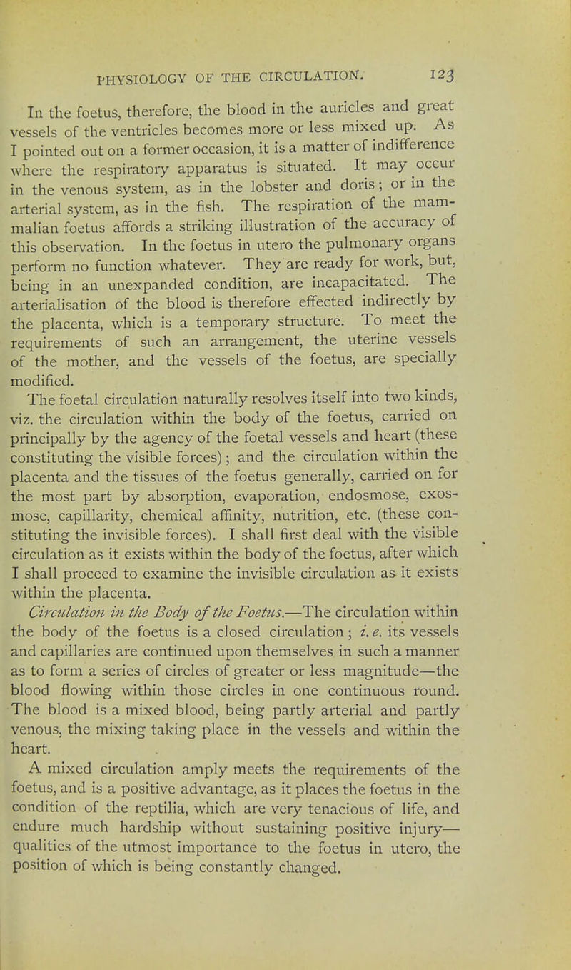 In the foetus, therefore, the blood in the auricles and great vessels of the ventricles becomes more or less mixed up. A9 I pointed out on a former occasion, it is a matter of indifference where the respiratory apparatus is situated. It may occur in the venous system, as in the lobster and doris; or in the arterial system, as in the fish. The respiration of the mam- malian foetus affords a striking illustration of the accuracy of this observation. In the foetus in utero the pulmonary organs perform no function whatever. They are ready for work, but, being in an unexpanded condition, are incapacitated. The arterialisation of the blood is therefore effected indirectly by the placenta, which is a temporary structure. To meet the requirements of such an arrangement, the uterine vessels of the mother, and the vessels of the foetus, are specially modified. The foetal circulation naturally resolves itself into two kinds, viz. the circulation within the body of the foetus, carried on principally by the agency of the foetal vessels and heart (these constituting the visible forces); and the circulation within the placenta and the tissues of the foetus generally, carried on for the most part by absorption, evaporation, endosmose, exos- mose, capillarity, chemical affinity, nutrition, etc. (these con- stituting the invisible forces). I shall first deal with the visible circulation as it exists within the body of the foetus, after which I shall proceed to examine the invisible circulation as it exists within the placenta. Circulation in the Body of the Foetus.—The circulation within the body of the foetus is a closed circulation; i. e. its vessels and capillaries are continued upon themselves in such a manner as to form a series of circles of greater or less magnitude—the blood flowing within those circles in one continuous round. The blood is a mixed blood, being partly arterial and partly venous, the mixing taking place in the vessels and within the heart. A mixed circulation amply meets the requirements of the foetus, and is a positive advantage, as it places the foetus in the condition of the reptilia, which are very tenacious of life, and endure much hardship without sustaining positive injury— qualities of the utmost importance to the foetus in utero, the position of which is being constantly changed.