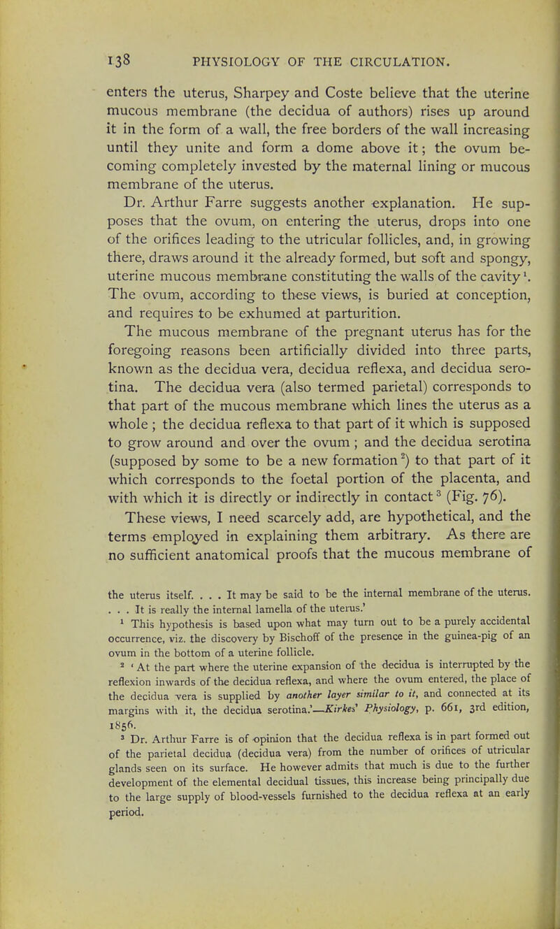 enters the uterus, Sharpey and Coste believe that the uterine mucous membrane (the decidua of authors) rises up around it in the form of a wall, the free borders of the wall increasing until they unite and form a dome above it; the ovum be- coming completely invested by the maternal lining or mucous membrane of the uterus. Dr. Arthur Farre suggests another explanation. He sup- poses that the ovum, on entering the uterus, drops into one of the orifices leading to the utricular follicles, and, in growing there, draws around it the already formed, but soft and spongy, uterine mucous membrane constituting the walls of the cavity1. The ovum, according to these views, is buried at conception, and requires to be exhumed at parturition. The mucous membrane of the pregnant uterus has for the foregoing reasons been artificially divided into three parts, known as the decidua vera, decidua reflexa, and decidua sero- tina. The decidua vera (also termed parietal) corresponds to that part of the mucous membrane which lines the uterus as a whole ; the decidua reflexa to that part of it which is supposed to grow around and over the ovum ; and the decidua serotina (supposed by some to be a new formation2) to that part of it which corresponds to the foetal portion of the placenta, and with which it is directly or indirectly in contact3 (Fig. 76). These views, I need scarcely add, are hypothetical, and the terms employed in explaining them arbitrary. As there are no sufficient anatomical proofs that the mucous membrane of the uterus itself. ... It may be said to be the internal membrane of the uterus. ... It is really the internal lamella of the uterus.' 1 This hypothesis is based upon what may turn out to be a purely accidental occurrence, viz. the discovery by Bischoff of the presence in the guinea-pig of an ovum in the bottom of a uterine follicle. 2 ' At the part where the uterine expansion of the decidua is interrupted by the reflexion inwards of the decidua reflexa, and where the ovum entered, the place of the decidua -vera is supplied by another layer similar to it, and connected at its margins with it, the decidua serotina.'—KirkeS Physiology, p. 661, 3rd edition, 1856. 3 Dr. Arthur Farre is of opinion that the decidua reflexa is in part formed out of the parietal decidua (decidua vera) from the number of orifices of utricular glands seen on its surface. He however admits that much is due to the further development of the elemental decidual tissues, this increase being principally due to the large supply of blood-vessels furnished to the decidua reflexa at an early period.