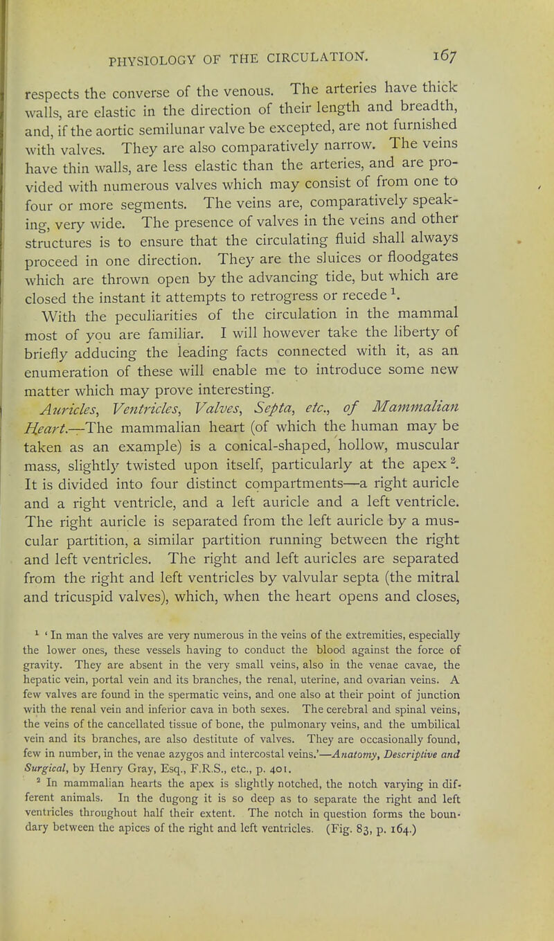 respects the converse of the venous. The arteries have thick walls, are elastic in the direction of their length and breadth, and, if the aortic semilunar valve be excepted, are not furnished with valves. They are also comparatively narrow. The veins have thin walls, are less elastic than the arteries, and are pro- vided with numerous valves which may consist of from one to four or more segments. The veins are, comparatively speak- ing, very wide. The presence of valves in the veins and other structures is to ensure that the circulating fluid shall always proceed in one direction. They are the sluices or floodgates which are thrown open by the advancing tide, but which are closed the instant it attempts to retrogress or recede \ With the peculiarities of the circulation in the mammal most of you are familiar. I will however take the liberty of briefly adducing the leading facts connected with it, as an enumeration of these will enable me to introduce some new matter which may prove interesting. Auricles, Ventricles, Valves, Septa, etc., of Mammalian Heart—The mammalian heart (of which the human may be taken as an example) is a conical-shaped, hollow, muscular mass, slightly twisted upon itself, particularly at the apex2. It is divided into four distinct compartments—a right auricle and a right ventricle, and a left auricle and a left ventricle. The right auricle is separated from the left auricle by a mus- cular partition, a similar partition running between the right and left ventricles. The right and left auricles are separated from the right and left ventricles by valvular septa (the mitral and tricuspid valves), which, when the heart opens and closes, 1 ' In man the valves are very numerous in the veins of the extremities, especially the lower ones, these vessels having to conduct the blood against the force of gravity. They are absent in the very small veins, also in the venae cavae, the hepatic vein, portal vein and its branches, the renal, uterine, and ovarian veins. A few valves are found in the spermatic veins, and one also at their point of junction with the renal vein and inferior cava in both sexes. The cerebral and spinal veins, the veins of the cancellated tissue of bone, the pulmonary veins, and the umbilical vein and its branches, are also destitute of valves. They are occasionally found, few in number, in the venae azygos and intercostal veins.'—Anatomy, Descriptive and Surgical, by Henry Gray, Esq., F.R.S., etc., p. 401. 2 In mammalian hearts the apex is slightly notched, the notch varying in dif- ferent animals. In the dugong it is so deep as to separate the right and left ventricles throughout half their extent. The notch in question forms the boun- dary between the apices of the right and left ventricles. (Fig. 83, p. 164.)