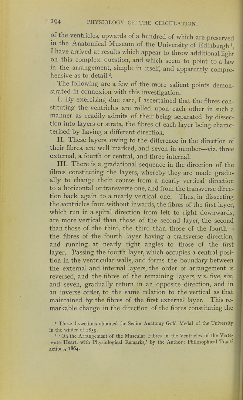 of the ventricles, upwards of a hundred of which are preserved in the Anatomical Museum of the University of Edinburgh1 I have arrived at results which appear to throw additional light on this complex question, and which seem to point to a law in the arrangement, simple in itself, and apparently compre- hensive as to detail2. The following are a few of the more salient points demon- strated in connexion with this investigation. I. By exercising due care, I ascertained that the fibres con- stituting the ventricles are rolled upon each other in such a manner as readily admits of their being separated by dissec- tion into layers or strata, the fibres of each layer being charac- terised by having a different direction. II. These layers, owing to the difference in the direction of their fibres, are well marked, and seven in number—viz. three external, a fourth or central, and three internal. III. There is a gradational sequence in the direction of the fibres constituting the layers, whereby they are made gradu- ally to change their course from a nearly vertical direction to a horizontal or transverse one, and from the transverse direc- tion back again to a nearly vertical one. Thus, in dissecting the ventricles from without inwards, the fibres of the first layer, which run in a spiral direction from left to right downwards, are more vertical than those of the second layer, the second than those of the third, the third than those of the fourth— the fibres of the fourth layer having a transverse direction, and running at nearly right angles to those of the first layer. Passing the fourth layer, which occupies a central posi- tion in the ventricular walls, and forms the boundary between the external and internal layers, the order of arrangement is reversed, and the fibres of the remaining layers, viz. five, six, and seven, gradually return in an opposite direction, and in an inverse order, to the same relation to the vertical as that maintained by the fibres of the first external layer. This re- markable change in the direction of the fibres constituting the 1 These dissections obtained the Senior Anatomy Gold Medal of the University in the winter of 1859. 2 ' On the Arrangement of the Muscular Fibres in the Ventricles of the Verte- brate Heart, with Physiological Remarks/ by the Author; Philosophical Trans- actions, 1864.