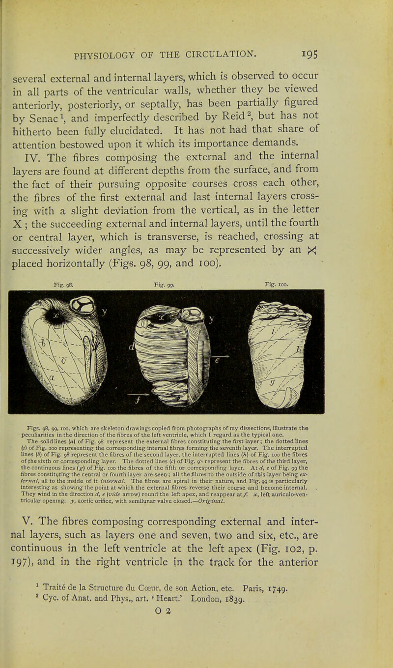 several external and internal layers, which is observed to occur in all parts of the ventricular walls, whether they be viewed anteriorly, posteriorly, or septally, has been partially figured by Senac \ and imperfectly described by Reid2, but has not hitherto been fully elucidated. It has not had that share of attention bestowed upon it which its importance demands. IV. The fibres composing the external and the internal layers are found at different depths from the surface, and from the fact of their pursuing opposite courses cross each other, the fibres of the first external and last internal layers cross- ing with a slight deviation from the vertical, as in the letter X ; the succeeding external and internal layers, until the fourth or central layer, which is transverse, is reached, crossing at successively wider angles, as may be represented by an ><J placed horizontally (Figs. 98, 99, and 100). Fig. 98. Fig. 99. Fig. 100. Figs. 98, 99,100, which are skeleton drawings copied from photographs of my dissections, illustrate the peculiarities in the direction of the fibres of the left ventricle, which I regard as the typical one. The solid lines (a) of Fig. 98 represent the external fibres constituting the first layer; the dotted lines (i) of Fig. 100 representing the corresponding internal fibres forming the seventh layer. The interrupted lines (b) of Fig. 98 represent the fibres of the second layer, the interrupted lines (/*) of Fig. 100 the fibres of the sixth or corresponding layer. The dotted lines (c) of Fig. 9S represent the fibres of the third layer, the continuous lines (g) of Fig. 100 the fibres of the fifth or corresponding layer. At d, e of Fig. 99 the fibres constituting the central or fourth layer are seen; all the fibres to the outside of this layer being ex- ternal, all to the inside of it internal. The fibres are spiral in their nature, and Fig. 99 is particularly interesting as showing the point at which the external fibres reverse their course and become internal. They wind in the direction d, e (vide arrow) round the left apex, and reappear atyC x, left auriculo-ven- tricular opening, y, aortic orifice, with semilunar valve closed.—Original. V. The fibres composing corresponding external and inter- nal layers, such as layers one and seven, two and six, etc., are continuous in the left ventricle at the left apex (Fig. 102, p. 197), and in the right ventricle in the track for the anterior 1 Traite de la Structure du Cceur, de son Action, etc. Paris, 1749. 5 Cyc. of Anat. and Phys., art. « Heart.' London, 1839. O 2