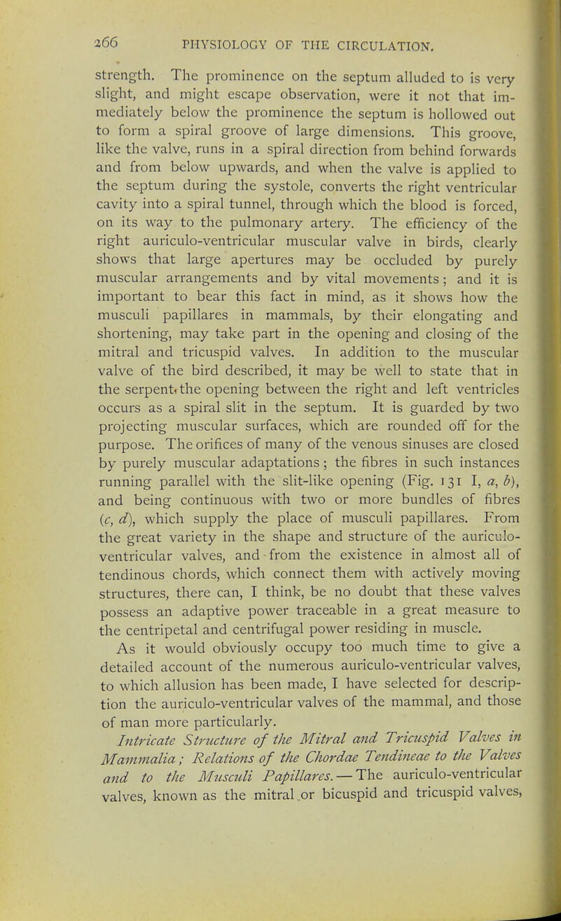 strength. The prominence on the septum alluded to is very slight, and might escape observation, were it not that im- mediately below the prominence the septum is hollowed out to form a spiral groove of large dimensions. This groove, like the valve, runs in a spiral direction from behind forwards and from below upwards, and when the valve is applied to the septum during the systole, converts the right ventricular cavity into a spiral tunnel, through which the blood is forced, on its way to the pulmonary artery. The efficiency of the right auriculo-ventricular muscular valve in birds, clearly shows that large apertures may be occluded by purely muscular arrangements and by vital movements; and it is important to bear this fact in mind, as it shows how the musculi papillares in mammals, by their elongating and shortening, may take part in the opening and closing of the mitral and tricuspid valves. In addition to the muscular valve of the bird described, it may be well to state that in the serpent* the opening between the right and left ventricles occurs as a spiral slit in the septum. It is guarded by two projecting muscular surfaces, which are rounded off for the purpose. The orifices of many of the venous sinuses are closed by purely muscular adaptations ; the fibres in such instances running parallel with the slit-like opening (Fig. 131 I, a, b), and being continuous with two or more bundles of fibres (c, d), which supply the place of musculi papillares. From the great variety in the shape and structure of the auriculo- ventricular valves, and • from the existence in almost all of tendinous chords, which connect them with actively moving structures, there can, I think, be no doubt that these valves possess an adaptive power traceable in a great measure to the centripetal and centrifugal power residing in muscle. As it would obviously occupy too much time to give a detailed account of the numerous auriculo-ventricular valves, to which allusion has been made, I have selected for descrip- tion the auriculo-ventricular valves of the mammal, and those of man more particularly. Intricate Strticture of the Mitral and Tricuspid Valves in Mammalia ; Relations of the Chordae Tendineae to the Valves and to the Muscidi Papillares.—-The auriculo-ventricular valves, known as the mitral or bicuspid and tricuspid valves,