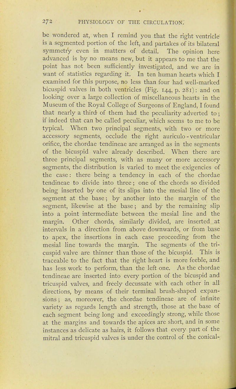 be wondered at, when I remind you that the right ventricle is a segmented portion of the left, and partakes of its bilateral symmetry even in matters of detail. The opinion here advanced is by no means new, but it appears to me that the point has not been sufficiently investigated, and we are in want of statistics regarding it. In ten human hearts which I examined for this purpose, no less than four had well-marked bicuspid valves in both ventricles (Fig. 144, p. 281): and on looking over a large collection of miscellaneous hearts in the Museum of the Royal College of Surgeons of England, I found that nearly a third of them had the peculiarity adverted to; if indeed that can be called peculiar, which seems to me to be typical. When two principal segments, with two or more accessory segments, occlude the right auriculo - ventricular orifice, the chordae tendineae are arranged as in the segments of the bicuspid valve already described. When there are three principal segments, with as many or more accessory segments, the distribution is varied to meet the exigencies of the case: there being a tendency in each of the chordae tendineae to divide into three; one of the chords so divided being inserted by one of its slips into the mesial line of the segment at the base; by another into the margin of the segment, likewise at the base; and by the remaining slip into a point intermediate between the mesial line and the margin. Other chords, similarly divided, are inserted at intervals in a direction from above downwards, or from base to apex, the insertions in each case proceeding from the mesial line towards the margin. The segments of the tri- cuspid valve are thinner than those of the bicuspid. This is traceable to the fact that the right heart is more feeble, and has less work to perform, than the left one. As the chordae tendineae are inserted into every portion of the bicuspid and tricuspid valves, and freely decussate with each other in all directions, by means of their terminal brush-shaped expan- sions ; as, moreover, the chordae tendineae are of infinite variety as regards length and strength, those at the base of each segment being long and exceedingly strong, while those at the margins and towards the apices are short, and in some instances as delicate as hairs, it follows that every part of the mitral and tricuspid valves is under the control of the conical-